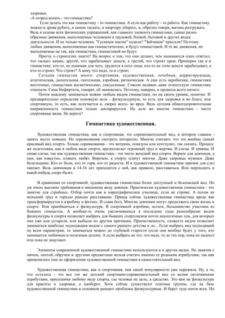 здоровья.
-А огород копать - это гимнастика?
Если делать это как гимнастику - то гимнастика. А если как работу - то работа. Как гимнастику
можно и дрова рубить, и камни таскать, и квартиру убирать, и, образно говоря, вагоны разгружать.
Ведь в основе всех физических упражнений, как главного элемента гимнастики, самые разно-
образные движения, выполняемые человеком в трудовой, боевой, бытовой и других видах
деятельности. И не только человека. "Гусиным шагом" ходили? "Зайчиком" прыгали? Поэтому
любые движения, выполняемые как гимнастические, и будут гимнастикой. И те же движения, но
выполняемые не так, как гимнастика, гимнастикой не будут.
Притчу о строителях знаете? На вопрос о том, что они делают, чем занимаются один ответил,
что таскает камни, другой, что зарабатывает деньги, а третий, что строит храм. Примерно так и в
гимнастике: кто-то, не понимая для чего, трудится в поте лица; кто-то на этом деньги зарабатывает, а
кто-то строит. Что строят? А кому что надо, то и строят.
Сегодня гимнастик много: спортивная, художественная, лечебная, корригирующая,
атлетическая, дыхательная, гантельная, аэробная, ритмическая. А еще есть акробатика, гимнастики
восточные, гимнастики косметические, сексуальные. Совсем недавно даже египетскую гимнастику
откопали. Сама Нифиртити, говорят, ей занималась. Поэтому, наверно, и прожила всего ничего.
Почти каждому заниматься можно любым видом гимнастики, но на своем уровне, понятно. И
предварительно определив основную цель - физкультурную, то есть для здоровья и во благо, или
спортивную, то есть, как получается и, скорее всего, во вред. Ведь сегодня общеоздоровительная
направленность гимнастики только декларируется. На деле же многие гимнастики - чисто
спортивные виды. Не верите?
Гимнастика художественная.
Художественная гимнастика, как и спортивная, это соревновательный вид, в котором главное -
занять место повыше. Но соревнования смотреть интересно. Многие считают, что это вообще самый
красивый вид спорта. Только соревнования - это витрина, показуха или агитпункт, так сказать. Процесс
же подготовки, как в любом виде спорта, предполагает огромный труд и жертвы. И слезы. И травмы. И
снова слезы, так как художественная гимнастика - это чисто женский вид спорта. Вернее для девчонок, а
они, как известно, плакать любят. Впрочем, в спорте плачут многие. Даже здоровые мужики. Даже
болельщики. Кто от боли, кто от горя, кто от радости. И в художественной гимнастике причин для слез
хватает. Ведь девчонкам в 14-16 лет приходится с ней, как правило, расставаться. Или переходить в
какой-нибудь спорт-балет.
В сравнении со спортивной, художественная гимнастика более доступный и безопасный вид. Но
уж очень высокие требования к внешнему виду девочек. Практически художественная гимнастика - это
занятие для стройных. Отбор почти как в хореографическое училище, если не строже. А потом не
меньший труд и гораздо раньше расставание. Правда сейчас художественная гимнастика вроде как
трансформируется в аэробику и фитнес. И слава богу. Многие девчонки могут продолжить свою жизнь в
спорте. Или приобщиться к физкультуре. В спортивной аэробике, кстати, большинство участниц из
бывших гимнасток. А вообще-то очень увеличившееся в последние годы разнообразие видов
физкультуры и спорта позволяет выбрать для бывших спортсменов почти аналогичные тем, для которых
они уже или устарели, или выбыли по другим причинам. Преемственность, схожесть видов позволяет
заниматься наиболее подходящим видом с самого раннего детства и до... Если выбрать вид подходящий
по всем параметрам, то заниматься можно до глубокой старости (если она вообще будет у того, кто
занимается любимым и полезным делом). А если выбрать не тот, что надо, то до тех пор, пока не надоест
или пока не замучают.
Элементы современной художественной гимнастики используются и в других видах. Но занятия с
мячом, лентой, обручем и другими предметами нельзя считать именно ее родными атрибутами, так как
применялись они до оформления художественной гимнастики в самостоятельный вид.
Художественная гимнастика, как и спортивная, пик своей популярности уже пережила. Ну, а то,
что осталось - это все тот же детский спортивно-соревновательный вид со всеми негативными
атрибутами, присущими любому виду спорта, где человек не цель, а средство. Это вам не физкультура
для красоты и здоровья, а наоборот. Хотя сейчас существуют платные группы, где на базе
художественной гимнастики в основном решают проблемы физкультурные. И берут туда почти всех. Но
 