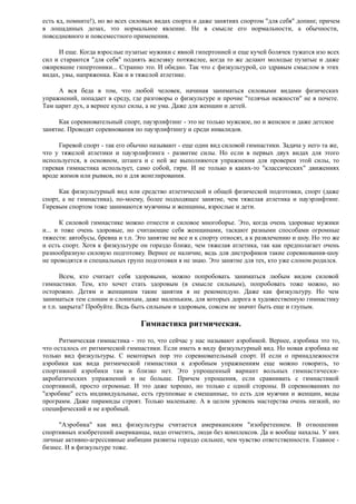 есть яд, помните!), но во всех силовых видах спорта и даже занятиях спортом "для себя" допинг, причем
в лошадиных дозах, это нормальное явление. Не в смысле его нормальности, а обычности,
повседневного и повсеместного применения.
И еще. Когда взрослые пузатые мужики с явной гипертонией и еще кучей болячек тужатся изо всех
сил и стараются "для себя" поднять железяку потяжелее, когда то же делают молодые пузатые и даже
ожиревшие гипертоники... Странно это. И обидно. Так что с физкультурой, со здравым смыслом в этих
видах, увы, напряжонка. Как и в тяжелой атлетике.
А вся беда в том, что любой человек, начиная заниматься силовыми видами физических
упражнений, попадает в среду, где разговоры о физкультуре и прочие "телячьи нежности" не в почете.
Там царит дух, а вернее культ силы, а не ума. Даже для женщин и детей.
Как соревновательный спорт, пауэрлифтинг - это не только мужское, но и женское и даже детское
занятие. Проводят соревнования по пауэрлифтингу и среди инвалидов.
Гиревой спорт - так его обычно называют - еще один вид силовой гимнастики. Задача у него та же,
что у тяжелой атлетики и пауэрлифтинга - развитие силы. Но если в первых двух видах для этого
используется, в основном, штанга и с ней же выполняются упражнения для проверки этой силы, то
гиревая гимнастика использует, само собой, гири. И не только в каких-то "классических" движениях
вроде жимов или рывков, но и для жонглирования.
Как физкультурный вид или средство атлетической и общей физической подготовки, спорт (даже
спорт, а не гимнастика), по-моему, более подходящее занятие, чем тяжелая атлетика и пауэрлифтинг.
Гиревым спортом тоже занимаются мужчины и женщины, взрослые и дети.
К силовой гимнастике можно отнести и силовое многоборье. Это, когда очень здоровые мужики
и... и тоже очень здоровые, но считающие себя женщинами, таскают разными способами огромные
тяжести: автобусы, бревна и т.п. Это занятие не все и к спорту относят, а к развлечению и шоу. Но это же
и есть спорт. Хотя к физкультуре он гораздо ближе, чем тяжелая атлетика, так как предполагает очень
разнообразную силовую подготовку. Вернее ее наличие, ведь для дистрофиков такие соревнования-шоу
не проводятся и специальных групп подготовки я не знаю. Это занятие для тех, кто уже слоном родился.
Всем, кто считает себя здоровыми, можно попробовать заниматься любым видом силовой
гимнастики. Тем, кто хочет стать здоровым (в смысле сильным), попробовать тоже можно, но
осторожно. Детям и женщинам такие занятия я не рекомендую. Даже как физкультуру. Но чем
заниматься тем слонам и слонихам, даже маленьким, для которых дорога в художественную гимнастику
и т.п. закрыта? Пробуйте. Ведь быть сильным и здоровым, совсем не значит быть еще и глупым.
Гимнастика ритмическая.
Ритмическая гимнастика - это то, что сейчас у нас называют аэробикой. Вернее, аэробика это то,
что осталось от ритмической гимнастики. Если иметь в виду физкультурный вид. Но новая аэробика не
только вид физкультуры. С некоторых пор это соревновательный спорт. И если о принадлежности
аэробики как вида ритмической гимнастики к аэробным упражнениям еще можно говорить, то
спортивной аэробики там и близко нет. Это упрощенный вариант вольных гимнастически-
акробатических упражнений и не больше. Причем упрощения, если сравнивать с гимнастикой
спортивной, просто огромные. И это даже хорошо, но только с одной стороны. В соревнованиях по
"аэробике" есть индивидуальные, есть групповые и смешанные, то есть для мужчин и женщин, виды
программ. Даже пирамиды строят. Только маленькие. А в целом уровень мастерства очень низкий, но
специфический и не аэробный.
"Аэробика" как вид физкультуры считается американским "изобретением. В отношении
спортивных изобретений американцы, надо отметить, люди без комплексов. Да и вообще нахалы. У них
личные активно-агрессивные амбиции развиты гораздо сильнее, чем чувство ответственности. Главное -
бизнес. И в физкультуре тоже.
 