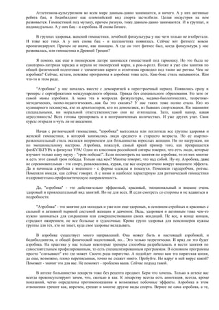 Атлетизмом-культуризмом во всем мире давным-давно занимаются, и ничего. А у них активные
ребята бац, и бодибилдинг как олимпийский вид спорта застолбили. Целая индустрия на нем
развивается. Гимнастикой под музыку, причем разную, тоже давным-давно занимаются. И в группах, и
индивидуально. А у них бац - и аэробика. И снова бизнес.
В группах здоровья, женской гимнастики, лечебной физкультуры у нас чего только не изобретали.
И тоже все тихо. А у них снова бац - и калланетика появилась. Сейчас вот фитнесс вовсю
пропагандируют. Причем не иначе, как панацею. А где он этот фитнес был, когда физкультура у нас
развивалась, или гимнастика в Древней Греции?
Я помню, как еще в пионерском лагере занимался гимнастикой под гармошку. Но это была не
санаторно-лагерная зарядка и играли не пионерский марш, а рок-н-ролл. Позже я уже сам занятия по
общей физической подготовке с элементами карате и атлетизма проводил под такие же ритмы. Чем не
аэробика? Сейчас, кстати, похожие программы в аэробике тоже есть. Кик-бокс стиль называются. Или
что-то в этом роде.
"Аэробика" у нас началась вместе с демократией в перестроечный период. Появились сразу и
тренеры с сертификатами международного образца. Правда без специального образования. Но зато от
самой мамы аэробики. А мама эта в вопросах физкультуры, медико-биологических, теоретико-
методических, психо-педагогических...как бы это сказать? У нас таких тоже полно стало. Кто из
кулинарного техникума, кто из архитекторов, кто из домохозяек, из бывших спортсменок. Ни знаниями
специальными, ни моральной ответственностью они не отягощены. Зато, какой напор, какая
агрессивность! Всех готовы тренировать и в неограниченных количествах. И уже других учат. Свои
курсы открыли и чуть ли не академии.
Начав с ритмической гимнастики, "аэробика" вытеснила или поглотила все группы здоровья и
женской гимнастики, в которой занимались люди среднего и старшего возраста. Но ее азартно-
развлекательный стиль оказался неприемлем для большинства взрослых женщин. Ни по нагрузкам, ни
по эмоциональному настрою. Аэробика, пожалуй, самый яркий пример того, как превращается
физКУЛЬТУРА в физкульт УРА! Один из классиков российской сатиры говорил, что есть люди, которые
изучают только одну науку - "гром победы!". Если посмотреть на занятия по аэробике, то из них многие
и есть этот самый гром победы. Только над кем? Многие говорят, что над собой. Ну-ну. Аэробика, даже
не соревновательная - это спорт, развлекаловка, кураж, где все сосредоточено вокруг внешнего эффекта.
Да и начинала аэробика с внешнего - с формы одежды и показухи. Поменяли гардеробчик, ритмы.
Поменяли имидж, как сейчас говорят. А с ними и наиболее характерную для ритмической гимнастики
оздоровительно-профилактическую направленность.
Да, "аэробика" - это действительно эффектный, красивый, эмоциональный и внешне очень
здоровый и привлекательный вид занятий. Но не для всех. И если смотреть со стороны и не вдаваться в
подробности.
"Аэробика" - это занятие для молодых и уже или еще здоровых, в основном стройных и красивых с
сильной и активной нервной системой женщин и девчонок. Ведь, здоровым и активным тоже чем-то
нужно заниматься для сохранения или совершенствования своих кондиций. Не все, в конце концов,
страдают ожирением, не все больные и худосочные. Кроме групп здоровья для пенсионеров нужны
группы для тех, кто не знает, куда свое здоровье вкладывать.
В аэробике существует много направлений. Она может быть и настоящей аэробикой, и
бодибилдингом, и общей физической подготовкой, но... Это только теоретически. И вряд ли это будет
аэробика. На практике у нас только некоторые тренеры способны разрабатывать и вести занятия по
самостоятельным профилированным, то есть специализированным программам. В основном программы
просто "слизывают" кто где может. Своего рода пиратство. А подойдет лично вам эта пиратская копия,
да еще, возможно, плохо переписанная, точно не скажет никто. Пробуйте. Но вдруг в ней вирус какой?
Поможет - значит это для вас. Не поможет - проблема ваша. Сейчас подход такой.
В аптеке большинство лекарств тоже без рецепта продают. Бери что хочешь. Только в аптеке вас
всегда проконсультируют зачем, что, сколько и как. К лекарству всегда есть аннотация, всегда, кроме
показаний, четко определены противопоказания и возможные побочные эффекты. Аэробика в этом
отношении грешит как, впрочем, грешат и многие другие виды спорта. Вернее не сама аэробика, а те,
 