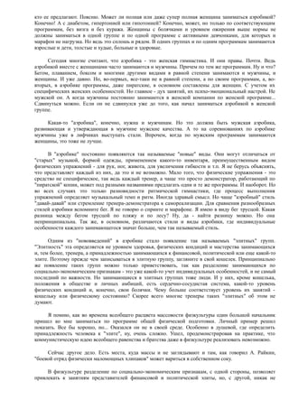 кто ее предлагают. Поясню. Может ли полная или даже супер полная женщина заниматься аэробикой?
Конечно! А с диабетом, гипертонией или гипотонией? Конечно, может, но только по соответствующим
программам, без визга и без куража. Женщины с болячками и уровнем ожирения выше нормы не
должны заниматься в одной группе и по одной программе с активными девчонками, для которых и
марафон не нагрузка. Но ведь это сплошь и рядом. В одних группах и по одним программам занимаются
взрослые и дети, толстые и худые, больные и здоровые.
Сегодня многие считают, что аэробика - это женская гимнастика. И они правы. Почти. Ведь
аэробикой вместе с женщинами часто занимаются и мужчины. Причем по тем же программам. Ну и что?
Бегом, плаванием, боксом и многими другими видами в равной степени занимаются и мужчины, и
женщины. И уже давно. Но, во-первых, все-таки не в равной степени, а по своим программам, а, во-
вторых, в аэробике программы, даже пиратские, в основном составлены для женщин. С учетом их
специфических женских особенностей. Но главное - дух занятий, их психо-эмоциональный настрой. Не
мужской он. А когда мужчины постоянно занимаются в женской компании по женской программе...
Сдвинуться можно. Если он не сдвинулся уже до того, как начал заниматься аэробикой в женской
группе.
Какая-то "аэробика", конечно, нужна и мужчинам. Но это должна быть мужская аэробика,
развивающая и утверждающая в мужчине мужские качества. А то на соревнованиях по аэробике
мужчины уже в лифчиках выступать стали. Впрочем, когда по мужским программам занимаются
женщины, это тоже не лучше.
В "аэробике" постоянно появляются так называемые "новые" виды. Они могут отличаться от
"старых" музыкой, формой одежды, применением какого-то инвентаря, преимущественным видом
физических упражнений - для рук, ног, живота, для увеличения гибкости и т.п. Я не берусь объяснять,
что представляет каждый из них, да это и не возможно. Мало того, что физические упражнения - это
средство не специфическое, так ведь каждый тренер, а чаще это просто демонстратор, работающий по
"пиратской" копии, может под разными названиями предлагать одни и те же программы. И наоборот. Но
во всех случаях это только разновидности ритмической гимнастики, где процесс выполнения
упражнений определяет музыкальный темп и ритм. Иногда здравый смысл. Но чаще "аэробный" стиль
"давай-давай" или стремление тренера-демонстратора к самореализации. Для сравнения разнообразных
стилей аэробики вспомните бег. Я не говорю о спринте и марафоне. Я имею в виду бег трусцой. Какая
разница между бегом трусцой по пляжу и по лесу? Ну, да - найти разницу можно. Но она
непринципиальна. Так же, в основном, различаются стили и виды аэробики, где индивидуальные
особенности каждого занимающегося значат больше, чем так называемый стиль.
Одним из "нововведений" в аэробике стало появление так называемых "элитных" групп.
"Элитность" эта определяется не уровнем здоровья, физических кондиций и мастерства занимающихся
и, тем более, тренера, а принадлежностью занимающихся к финансовой, политической или еще какой-то
элите. Поэтому прежде чем записываться в элитную группу, загляните в свой кошелек. Принципиально
же появление таких групп можно только приветствовать, так как разделение занимающихся по
социально-экономическим признакам - это уже какой-то учет индивидуальных особенностей, и не самый
последний по важности. Но занимающиеся в элитных группах тоже люди. И у них, кроме кошелька,
положения в обществе и личных амбиций, есть сердечно-сосудистая система, какой-то уровень
физических кондиций и, конечно, свои болячки. Чему больше соответствует уровень их занятий -
кошельку или физическому состоянию? Скорее всего многие тренеры таких "элитных" об этом не
думают.
Я помню, как во времена всеобщего расцвета массовости физкультуры один большой начальник
пришел ко мне заниматься по программе общей физической подготовки. Личный пример решил
показать. Все бы хорошо, но... Оказался он не в своей среде. Особенно в душевой, где определить
принадлежность человека к "элите", ну, очень сложно. Ушел, продемонстрировав на практике, что
коммунистическую идею всеобщего равенства и братства даже в физкультуре реализовать невозможно.
Сейчас другое дело. Есть места, куда массы и не заглядывают и там, как говорил А. Райкин,
"боевой отряд физически маломощных хлипаков" может вариться в собственном соку.
В физкультуре разделение по социально-экономическим признакам, с одной стороны, позволяет
привлекать к занятиям представителей финансовой и политической элиты, но, с другой, никак не
 