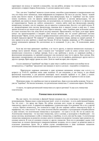 гарантирует им пользу от занятий в спецклубах, так как ребята, которые эти элитные группы и клубы
организуют, в первую очередь бизнесмены. А для них важнее всего доход.
Тем, для кого "аэробика" является стилем жизни, способом существования и самореализации или
тем, кто очень хочет заниматься, такая информация не понравится. Но она и не для них. Знаете - всякий
кулик свое болото хвалит. А фанатам любого вида физкультуры, будь то "аэробика" или бег, нужно
понять (особенно, если эти фанаты профессионально работают в системе физкультуры), что ни
аэробикой, как одним из видов гимнастики, ни культуризмом, ни теннисом, ни бегом и т.п. физкультура
не ограничивается. Задача же любого специалиста - помочь найти свой вид физкультуры каждому
конкретному человеку; для его здоровья, для его красоты и удовольствия. Для его, а не своей пользы. И
не дискредитировать всю систему физкультуры, вовлекая всех и каждого только в свой вид. С точки
зрения полезности нет видов хуже или лучше. Просто каждому - свое. Аэробика даже за большие деньги
не станет полезнее бега тем, кому бегать на роду написано. Представляете, что будет, если вдруг врачи
начнут так пропагандировать и внедрять свои методы лечения, как это делают работники системы
физкультуры? Врачи, кстати, вступая в профессиональную деятельность, дают клятву, основной смысл
которой определен фразой "Не навреди!" С врачами, откровенно говоря, пример не самый удачный. У
них, вернее из-за них, проблем у людей еще больше. В той же Америке, например, до 70% операций по
поводу аппендицита проводят без достаточных на то оснований. А уж у нас... В поликлинике давно
были?
Если вас все-таки привлекает аэробика, а не что-то другое, я советую внимательно подходить к
выбору места занятий. Подвал, даже в модном или "элитарном" клубе не самое лучшее место. Еще
внимательнее отнеситесь к выбору тренера. Если у вас проблемы с весом, со здоровьем вообще, с
физическими кондициями, то хороший специалист сам посоветует вам что-то другое. Как в аптеке. Или
предложит спецпрограмму для начинающих. Или, если это не его профиль, рекомендует другое место и
другого тренера. Врач хирург зрение не лечит. Хотя он такой же врач, как и окулист.
А если заниматься "аэробикой" вас берут и даже тянут в любом состоянии или вообще им не
интересуются, а "аэробику" предлагают как панацею от всего и для всех - подумайте и откажитесь.
Практически здоровым девчонкам и даже активным женщинам, которые еще о-го-го и в
возрасте за 35-45-55, аэробика очень даже подойдет. И для похудения, и для тонуса, и для общей
физической подготовки, и для решения некоторых чисто женских проблем и т.п. Даже у плохих
тренеров. В конце концов, должен кто-то заниматься здоровьем здоровых. К врачам-то они не ходят.
Мужчинам скажу, что аэробика все-таки не мужской вид. Даже если она якобы мужская. Тогда это
уже не "аэробика". Но вполне возможно, что ритмическая гимнастика. С элементами карате. Или бокса.
А знаете, что кроме ритмической гимнастики есть просто ритмика? А еще есть гимнастика
пластическая.
Гимнастика атлетическая.
Вы уже знаете, что атлетами в Древней Греции называли тех, кто участвовал в соревнованиях за
вознаграждение. Правда смысл слова несколько иной - атлет от атлетикос , то есть свойственный борцам.
Так что атлет - это вроде как борец. Но сейчас атлетами кого только не называют - легкоатлет,
тяжелоатлет, просто атлет. А сравните-ка марафонца с толкателем ядра. Есть разница? Но и тот, и другой
- атлеты. Причем легкоатлеты. Это толкатели-то ядра? Да они здоровее любого тяжелоатлета будут. А
марафонцы, что, тоже атлеты? У нас слово атлетизм обычно связывают с культуризмом и бодибилдингом
и даже считают, что атлетическая гимнастика и культуризм - это одно и то же. Но это не совсем так.
Атлетическая гимнастика - это все-таки гимнастика, хотя и силовая, а культуризм и бодибилдинг - это
целые системы, включающие в себя и гимнастику, и аэробику, то есть они как бы шире. А атлетическая
гимнастика направлена на развитие силовых качеств человека или развитие человека через развитие его
силовых качеств. В этом ее основное отличие от других гимнастик. Хотя кто-то расширяет задачи этой
гимнастики до полного физического совершенствования человека, кто-то сужает до развития каких-то
отдельных мышечных групп. Но в любом случае специфическим и даже основным элементом
атлетической гимнастики являются физические упражнения с отягощениями.
 