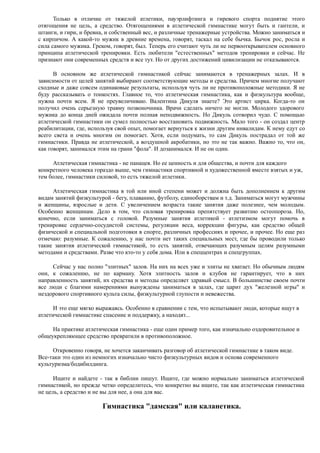 Только в отличие от тяжелой атлетики, пауэрлифтинга и гиревого спорта поднятие этого
отягощения не цель, а средство. Отягощениями в атлетической гимнастике могут быть и гантели, и
штанги, и гири, и бревна, и собственный вес, и различные тренажерные устройства. Можно заниматься и
с кирпичом. А какой-то мужик в древние времена, говорят, таскал на себе бычка. Бычок рос, росла и
сила самого мужика. Греком, говорят, был. Теперь его считают чуть ли не первооткрывателем основного
принципа атлетической тренировки. Есть любители "естественных" методов тренировки и сейчас. Не
признают они современных средств и все тут. Но от других достижений цивилизации не отказываются.
В основном же атлетической гимнастикой сейчас занимаются в тренажерных залах. И в
зависимости от целей занятий выбирают соответствующие методы и средства. Причем многие получают
сходные и даже совсем одинаковые результаты, используя чуть ли не противоположные методики. Я не
буду рассказывать о тонкостях. Главное то, что атлетическая гимнастика, как и физкультура вообще,
нужна почти всем. Я не преувеличиваю. Валентина Дикуля знаете? Это артист цирка. Когда-то он
получил очень серьезную травму позвоночника. Врачи сделать ничего не могли. Молодого здорового
мужика до конца дней ожидала почти полная неподвижность. Но Дикуль сотворил чудо. С помощью
атлетической гимнастики он сумел полностью восстановить подвижность. Мало того - он создал центр
реабилитации, где, используя свой опыт, помогает вернуться к жизни другим инвалидам. К нему едут со
всего света и очень многим он помогает. Хотя, если подумать, то сам Дикуль пострадал от той же
гимнастики. Правда не атлетической, а воздушной акробатики, но это не так важно. Важно то, что он,
как говорят, занимался этим на грани "фола". И дозанимался. И не он один.
Атлетическая гимнастика - не панацея. Но ее ценность и для общества, и почти для каждого
конкретного человека гораздо выше, чем гимнастики спортивной и художественной вместе взятых и уж,
тем более, гимнастики силовой, то есть тяжелой атлетики.
Атлетическая гимнастика в той или иной степени может и должна быть дополнением к другим
видам занятий физкультурой - бегу, плаванию, футболу, единоборствам и т.д. Заниматься могут мужчины
и женщины, взрослые и дети. С увеличением возраста такие занятия даже полезнее, чем молодым.
Особенно женщинам. Дело в том, что силовая тренировка препятствует развитию остеопороза. Но,
конечно, если заниматься с головой. Разумные занятия атлетикой - атлетизмом могут помочь в
тренировке сердечно-сосудистой системы, регуляции веса, коррекции фигуры, как средство общей
физической и специальной подготовки в спорте, различных профессиях и прочее, и прочее. Но еще раз
отмечаю: разумные. К сожалению, у нас почти нет таких специальных мест, где бы проводили только
такие занятия атлетической гимнастикой, то есть занятий, отвечающих разумным целям разумными
методами и средствами. Разве что кто-то у себя дома. Или в спеццентрах и спецгруппах.
Сейчас у нас полно "элитных" залов. На них на всех уже и элиты не хватает. Но обычным людям
они, к сожалению, не по карману. Хотя элитность залов и клубов не гарантирует, что в них
направленность занятий, их средства и методы определяет здравый смысл. В большинстве своем почти
все люди с благими намерениями вынуждены заниматься в залах, где царит дух "железной игры" и
нездорового спортивного культа силы, физкультурной глупости и невежества.
И это еще мягко выражаясь. Особенно в сравнении с тем, что испытывают люди, которые ищут в
атлетической гимнастике спасение и поддержку, а находят...
На практике атлетическая гимнастика - еще один пример того, как изначально оздоровительное и
общеукрепляющее средство превратили в противоположное.
Откровенно говоря, не хочется заканчивать разговор об атлетической гимнастике в таком виде.
Все-таки это один из немногих изначально чисто физкультурных видов и основа современного
культуризма/бодибилдинга.
Ищите и найдете - так в библии пишут. Ищите, где можно нормально заниматься атлетической
гимнастикой, но прежде четко определитесь, что конкретно вы ищите, так как атлетическая гимнастика
не цель, а средство и не вы для нее, а она для вас.
Гимнастика "дамская" или каланетика.
 
