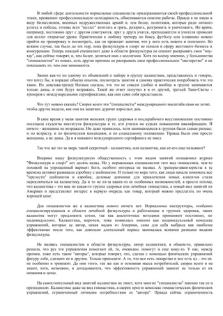 В любой сфере деятельности нормальные специалисты придерживаются своей профессиональной
этики, проявляют профессиональную солидарность, обмениваются опытом работы. Правда я не имею в
виду бизнесменов, военных недружественных армий и, тем более, политиков, которые ради личного
успеха и победы, готовы всех "коллег" втоптать в грязь, разорить, разгромить и уничтожить. Но врачи,
например, постоянно друг с другом советуются, друг у друга учатся, преподаватели и учителя проводят
для коллег открытые уроки. Практически к любому тренеру по боксу, футболу или плаванию можно
прийти на тренировку и посмотреть, как он проводит занятия, что у него есть нового и полезного. Во
всяком случае, так было до тех пор, пока физкультура и спорт не попали в сферу жестокого бизнеса и
конкуренции. Теперь каждый специалист даже в области физкультуры не спешит раскрывать свои "ноу-
хау", как сейчас говорят, и, тем более, делиться ими с коллегами. Хотя по моему мнению, у большинства
"специалистов" из новых, есть другая причина не раскрывать свое профессиональное "мастерство" и не
показывать то, чем они занимаются.
Звоню как-то по одному из объявлений о наборе в группу каланетики, представляюсь и говорю,
что хотел бы, в порядке обмена опытом, посмотреть занятия и самому практически попробовать что это
такое. Но девушка-тренер Наташа сказала, что это не совсем удобно и вообще в группе занимаются
только дамы, и они будут возражать. Такой же ответ получил я и от другой, третьей Тани-Светы -
тренеров с международными сертификатами, как они сами себя представили.
Что тут можно сказать? Скорее всего эти "специалисты" международного масштаба сами не хотят,
чтобы другие видели, как они на занятиях дурачат взрослых дам.
В свое время у меня занятия женских групп здоровья и послерабочего восстановления постоянно
посещали студенты института физкультуры и те, кто учился на курсах повышения квалификации. И
ничего - женщины не возражали. Им даже нравилось, хотя занимающиеся в группах были самые разные:
и по возрасту, и по физическим кондициям, и по социальному положению. Правда были они просто
женщины, а не дамы. Да и я никакого международного сертификата не имел.
Так что же это за зверь такой секретный - каланетика, или каланетик, как ее-его еще называют?
Впервые нашу физкультурную общественность с этим видом занятий познакомил журнал
"Физкультура и спорт" лет десять назад. Но у нормальных специалистов этот вид гимнастики, чем-то
похожий на упрощенный вариант йоги, особого интереса не вызвал. А тренеры-авантюристы в те
времена активно развивали аэробику с шейпингом. И только по мере того, как люди начали понимать все
"прелести" шейпингов и аэробик, деловые девчонки для привлечения новых клиентов стали
переключаться на каланетику. Да и то не из-за каких-то ее особенных возможностей, а просто потому,
что каланетика - это вам не какая-то группа здоровья или лечебная гимнастика, а новый вид занятий из
Америки и представляет интерес в первую очередь как товар, который можно предлагать по очень
хорошей цене.
Для специалистов же в каланетике нового ничего нет. Нормальные инструкторы, особенно
специализирующиеся в области лечебной физкультуры и работающие в группах здоровья, таких
каланетик могут предложить сотни, так как аналогичные методики применяют постоянно, но
индивидуально. Каланетика, впрочем, тоже появилась именно как индивидуальный комплекс
упражнений, которые ее автор, некая мадам из Америки, сама для себя выбрала как наиболее
эффективные после того, как довольно длительный период занималась всякими разными видами
физкультуры.
Не являясь специалистом в области физкультуры, автор каланетики, в общем-то, правильно
решила, что раз эти упражнения помогают ей, то, очевидно, помогут и еще кому-то. У нас, между
прочим, тоже есть такие "авторы", которые говорят, что, сделав с помощью физических упражнений
фигуру себе, сделают ее и другим. Только приходите. А то, что все есть лекарство и все есть яд - это их
не особенно и тревожит. Да они этого, так же как и основная масса потребителей, скорее всего и не
знают, хотя, возможно, и догадываются, что эффективность упражнений зависит не только от их
названия и цены.
На самостоятельный вид занятий каланетика не тянет, хотя многие "специалисты" именно так ее и
преподносят. Каланетика даже не вид гимнастики, а скорее просто комплекс гимнастических физических
упражнений, ограниченный личными потребностями ее "автора". Правда сейчас ограниченность
 