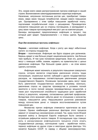 - 7 -
Это, скорее всего самая распространенная причина инфляции в нашей
стране. Возникновение самоподдерживаемого характера инфляции.
Население, напуганное постоянным ростом цен, приобретает товары
впрок, сверх своих текущих потребностей, ожидая нового повышения
цен. Одновременно с этим требуя повышения заработной платы,
подталкивая потребительский спрос к расширению. Производители
опасаются повышения цен со стороны поставщиков, и закладывают в
цену своих товаров прогнозируемый ими рост цен на комплектующие.
Банкиры закладывают предполагаемую инфляцию в процент, под
который дает кредит. Предприниматели – в планы сделок, будущие
цены.
Еще две возможные причины инфляции:
Первая – налоговая инфляция. Когда к росту цен ведут избыточные
налоги со стороны государства.
Вторая – политическая. Инфляция как будто создана для должников.
Берешь кредит и чем больше упадет национальная валюта, тем больше
твоя прибыль. И тем хуже положение кредиторов. Зная это, должники
могут с помощью лобби, скажем, надавить на правительство с целью
увеличения инфляции. При большой сумме долга – на этом можно
сделать состояние.
Инфляция может возникать в результате повышения совокупного
спроса, которое является следствием увеличения оплаты труда
госслужащих, социальных выплат, субсидий и других государственных
расходов, не покрываемых соответствующим увеличением доходов
государственного бюджета. Основными причинами здесь могут также
быть увеличение государственных заказов (например, военных),
увеличение спроса на средства производства в условиях полной
занятости и почти полной загрузки производственных мощностей, а
также рост покупательной способности трудящихся (рост заработной
платы) в результате, например, согласованных действий профсоюзов.
Вследствие этого возникает избыток денег по отношению к количеству
товаров, повышаются цены. Нарушившееся рыночное равновесие
между количеством денег и товаров восстанавливается путем
повышения цен.
Множество причин инфляции отмечается практически во всех
странах. Однако комбинация различных факторов этого процесса
зависит от конкретных экономических условий. Так, сразу после Второй
мировой войны в Западной Европе инфляция была связана с
острейшим дефицитом многих товаров. В последующие годы главную
роль в раскручивании инфляционного процесса стали играть
государственные расходы, соотношение «цена - заработная плата»,
перенос инфляции из других стран и некоторые другие факторы. Что
касается бывшего СССР, то наряду с общими закономерностями,
 