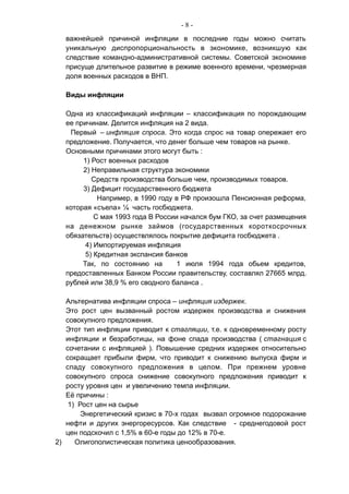 - 8 -
важнейшей причиной инфляции в последние годы можно считать
уникальную диспропорциональность в экономике, возникшую как
следствие командно-административной системы. Советской экономике
присуще длительное развитие в режиме военного времени, чрезмерная
доля военных расходов в ВНП.
Виды инфляции
Одна из классификаций инфляции – классификация по порождающим
ее причинам. Делится инфляция на 2 вида.
Первый – инфляция спроса. Это когда спрос на товар опережает его
предложение. Получается, что денег больше чем товаров на рынке.
Основными причинами этого могут быть :
1) Рост военных расходов
2) Неправильная структура экономики
Средств производства больше чем, производимых товаров.
3) Дефицит государственного бюджета
Например, в 1990 году в РФ произошла Пенсионная реформа,
которая «съела» ¼ часть госбюджета.
С мая 1993 года В России начался бум ГКО, за счет размещения
на денежном рынке займов (государственных короткосрочных
обязательств) осуществлялось покрытие дефицита госбюджета .
4) Импортируемая инфляция
5) Кредитная экспансия банков
Так, по состоянию на 1 июля 1994 года обьем кредитов,
предоставленных Банком России правительству, составлял 27665 млрд.
рублей или 38,9 % его сводного баланса .
Альтернатива инфляции спроса – инфляция издержек.
Это рост цен вызванный ростом издержек производства и снижения
совокупного предложения.
Этот тип инфляции приводит к стагляции, т.е. к одновременному росту
инфляции и безработицы, на фоне спада производства ( стагнация с
сочетании с инфляцией ). Повышение средних издержек относительно
сокращает прибыли фирм, что приводит к снижению выпуска фирм и
спаду совокупного предложения в целом. При прежнем уровне
совокупного спроса снижение совокупного предложения приводит к
росту уровня цен и увеличению темпа инфляции.
Её причины :
1) Рост цен на сырье
Энергетический кризис в 70-х годах вызвал огромное подорожание
нефти и других энергоресурсов. Как следствие - среднегодовой рост
цен подскочил с 1,5% в 60-е годы до 12% в 70-е.
2) Олигополистическая политика ценообразования.
 