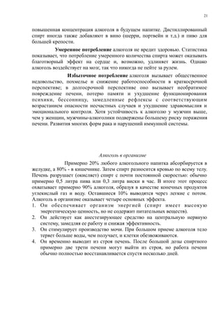 повышенная концентрация алкоголя в будущем напитке. Дистиллированный
спирт иногда также добавляют в вино (шерри, портвейн и т.д.) и пиво для
большей крепости.
Умеренное потребление алкоголя не вредит здоровью. Статистика
показывает, что потребление умеренного количества спирта может оказывать
благотворный эффект на сердце и, возможно, удлиняет жизнь. Однако
алкоголь воздействует на мозг, так что никогда не пейте за рулем.
Избыточное потребление алкоголя вызывает общественное
недовольство, похмелье и снижение работоспособности в краткосрочной
перспективе; в долгосрочной перспективе оно вызывает необратимое
повреждение печени, потерю памяти и ухудшение функционирования
психики, бессонницу, замедленные рефлексы с соответствующим
возрастанием опасности несчастных случаев и ухудшение здравомыслия и
эмоционального контроля. Хотя устойчивость к алкоголю у мужчин выше,
чем у женщин, мужчины-алкоголики подвержены большему риску поражения
печени. Развития многих форм рака и нарушений иммунной системы.
Алкоголь в организме
Примерно 20% любого алкогольного напитка абсорбируется в
желудке, а 80% - в кишечнике. Затем спирт разносится кровью по всему телу.
Печень разрушает (окисляет) спирт с почти постоянной скоростью: обычно
примерно 0,5 литра пива или 0,3 литра виски в час. В итоге этот процесс
охватывает примерно 90% алкоголя, образуя в качестве конечных продуктов
углекислый газ и воду. Оставшиеся 10% выводятся через легкие с потом.
Алкоголь в организме оказывает четыре основных эффекта.
1. Он обеспечивает организм энергией (спирт имеет высокую
энергетическую ценность, но не содержит питательных веществ).
2. Он действует как анестезирующее средство на центральную нервную
систему, замедляя ее работу и снижая эффективность.
3. Он стимулирует производство мочи. При большом приеме алкоголя тело
теряет больше воды, чем получает, и клетки обезвоживаются.
4. Он временно выводит из строя печень. После большой дозы спиртного
примерно две трети печени могут выйти из строя, но работа печени
обычно полностью восстанавливается спустя несколько дней.
21
 