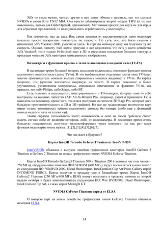 3dfx не стала менять чипсет, урезая в нем шину обмена с памятью, как это сделала
NVIDIA в своем Riva TNT2 M64. Она просто заблокировала второй модуль TMU (и то, как
выяснилось, только для Glide/OpenGL приложений). Мотивация проста: раз карта не для игр, а
для серьезных приложений, то надо уменьшить играбельность у видеокарты.
Как говорится, мал да удал. Вот, самая дешевая из рассматриваемых нами видеокарт
показала просто прекрасные показатели по скорости. По сути, все, что было сказано в
отношении 3dfx Voodoo3 2000, уместно и здесь. За гораздо меньшую цену мы получаем ту же
скорость. Однако, чипсету этой карты присущи и все недостатки, что есть у всего семейства
3dfx Voodoo3: это и только 16-битный цвет в 3D, и отсутствие поддержки больших текстур, и
присущая чипам от 3dfx некоторая размазанность изображения.
Видеокарты с функцией приема и захвата аналогового видеосигнала (TV-IN)
В настоящее время больший интерес вызывают видеоплаты, имеющие функции приема
аналогового видеосигнала (далее TV-in). И это необязательно отдельные платы типа TV-tuner,
многие производители освоили выпуск современных мощных видеокарт с TV-in. На картах
попроще, эти функции возложены напрямую на чипсет. В картах помощнее и более
улучшенных, установлены микросхемы, специально отвечающие за функции TV-in, как
правило, это либо Philips, либо Zoran, либо BT.
Есть, конечно, и видеокарты с интегрированным и ТВ-тюнером, которые сами по себе
построены на мощных чипсетам (ATI All-In-Wonder Pro, например, умеет и принимать TV, и
выводить на телевизор, кроме того, эта плата построена на чипсете 3D Rage Pro, который дает
большую производительность в 2D и 3D графике). Но все же подавляющее количество карт
имеет только возможность приема аналогового сигнала без тюнера (либо еще с функцией
вывода видеосигнала на телевизор).
Таким образом, пользователь имеет возможность в окне на своем "рабочем столе"
видеть сигнал либо от видеомагнитофона, либо от видеокамеры. В последнее время очень
большую популярность получили видеоконференции через интернет, где как раз такая
функция видеокарты очень нужна. [1],[2],[3],[4],[5],[6],[7].
Что нас ждет в будущем?
Карты Inno3D Tornado Geforce Titanium от InnoVISION
InnoVISION объявила о выпуске линейки графических адаптеров Inno3D Geforce 3
Titanium и Geforce 2 Titanium на новых графических чипах NVIDIA Geforce Titanium.
Карты Inno3D Tornado Geforce3 Titanium 500 и Titanium 200 (тактовые частоты чипов –
250 МГц), оборудованные памятью DDR SDRAM (400 МГц), будут поставляться в комплекте с
со следующим ПО: WinDVD 2000, Ulead PhotoImpact, InnoCreation Clip Art/Photo Gallery игрой
INCOMING FORCE. Карты поступят в продажу уже в ближайшее время. Карты Inno3D
Geforce2 Titanium (250 МГц/400 МГц DDR) начнут поступать в продажу начиная со второй
недели октября и будут комплектоваться следующим ПО: Win DVD2000, Ulead PhotoImpact,
InnoCreation Clip Art, а также игрой Midnight GT.
NVIDIA GeForce Titanium карты от ELSA
О выпуске карт на новом семействе графических чипов GeForce Titanium объявила
немецкая ELSA.
14
 