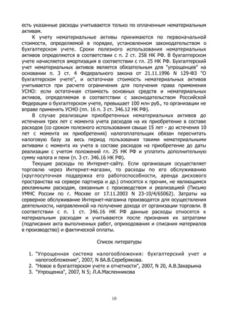 есть указанные расходы учитываются только по оплаченным нематериальным
активам.
К учету нематериальные активы принимаются по первоначальной
стоимости, определяемой в порядке, установленном законодательством о
бухгалтерском учете. Сроки полезного использования нематериальных
активов определяются в соответствии с п. 2 ст. 258 НК РФ. В бухгалтерском
учете начисляется амортизация в соответствии с гл. 25 НК РФ. Бухгалтерский
учет нематериальных активов является обязательным для "упрощенцев" на
основании п. 3 ст. 4 Федерального закона от 21.11.1996 N 129-ФЗ "О
бухгалтерском учете", и остаточная стоимость нематериальных активов
учитывается при расчете ограничения для получения права применения
УСНО: если остаточная стоимость основных средств и нематериальных
активов, определяемая в соответствии с законодательством Российской
Федерации о бухгалтерском учете, превышает 100 млн руб., то организации не
вправе применять УСНО (пп. 16 п. 3 ст. 346.12 НК РФ).
В случае реализации приобретенных нематериальных активов до
истечения трех лет с момента учета расходов на их приобретение в составе
расходов (со сроком полезного использования свыше 15 лет - до истечения 10
лет с момента их приобретения) налогоплательщик обязан пересчитать
налоговую базу за весь период пользования такими нематериальными
активами с момента их учета в составе расходов на приобретение до даты
реализации с учетом положений гл. 25 НК РФ и уплатить дополнительную
сумму налога и пени (п. 3 ст. 346.16 НК РФ).
Текущие расходы по Интернет-сайту. Если организация осуществляет
торговлю через Интернет-магазин, то расходы по его обслуживанию
(круглосуточная поддержка его работоспособности, аренда дискового
пространства на сервере партнера и др.) относятся к прочим, не являющимся
рекламными расходам, связанным с производством и реализацией (Письмо
УМНС России по г. Москве от 17.11.2003 N 23-10/4/65062). Затраты на
серверное обслуживание Интернет-магазина производятся для осуществления
деятельности, направленной на получение дохода от организации торговли. В
соответствии с п. 1 ст. 346.16 НК РФ данные расходы относятся к
материальным расходам и учитываются после признания их затратами
(подписания акта выполненных работ, оприходования и списания материалов
в производство) и фактической оплаты.
Список литературы
1. "Упрощенная система налогообложения: бухгалтерский учет и
налогообложение", 2007, N 8А.В.Серебрякова.
2. "Новое в бухгалтерском учете и отчетности", 2007, N 20, А.В.Захарьина
3. "Упрощенка", 2007, N 5; Л.А.Масленникова
10
 