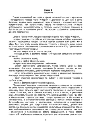 Глава 1
Введение
Относительно новый вид сервиса, предоставляемый сегодня покупателям,
- приобретение товаров через Интернет с доставкой на дом или в офис.
Активные, занятые люди, дорожащие своим временем, - это новое поколение
потребителей. Как организовать работу Интернет-магазина согласно
действующему законодательству и отразить соответствующие операции в
бухгалтерском и налоговом учете? Рассмотрим особенности деятельности
данного предприятия.
Сегодня можно купить товары не выходя из дома. Как? Через Интернет.
Интернет-магазин - это сайт, на котором при помощи web-браузера можно
заказать необходимые товары, которые курьер доставит вам домой или в
офис. Для того чтобы решить вопросы, уточнить и отменить заказ, можно
воспользоваться современными средствами связи e-mail и ICQ. Преимущества
такого вида покупки очевидны:
- не надо никуда идти и стоять в очереди;
- не надо думать о доставке товара - это сделают сотрудники интернет-
магазина;
- можно сэкономить время;
- просто и удобно оформить заказ.
Интернет-магазины по сравнению с обычными:
- имеют возможность устанавливать более низкие цены на весь
ассортимент благодаря меньшим издержкам (в первую очередь за счет
аренды торговых площадей, дорогостоящего торгового оборудования);
- могут организовать дополнительные скидки и дисконтные программы
благодаря учету и ведению базы данных покупателей;
- дают клиентам консультации по выбору и применению товаров в
удобное время;
- поиск и доставка редких товаров под заказ.
"Виртуальные" магазины практически ничем не отличаются от реальных:
на сайте можно проконсультироваться у специалиста, узнать подробности о
новинках, даже получить карту постоянного покупателя и, соответственно,
скидки. Почти все, как в обычном магазине, - есть и льготы, и рекламные
акции. Стоимость товаров, как правило, чуть ниже среднерозничных. При этом
в большинстве случаев доставка товара производится бесплатно и
круглосуточно. В Интернет-магазинах размещены полные списки товаров с
фотографиями, составом и аннотациями, информация о проводимых
рекламных акциях для покупателей Интернет-магазина, дисконтные
программы. В режиме on line проводятся консультации специалистов. Одним
из важнейших моментов деятельности такого предприятия является грамотное
IT-обеспечение и бесперебойная работа оборудования, а также работа
курьерской службы по оптимизации маршрутов для уменьшения транспортных
3
 