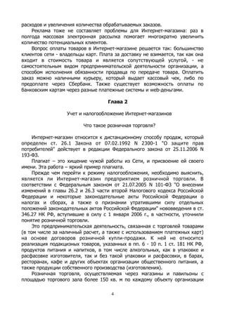 расходов и увеличения количества обрабатываемых заказов.
Реклама тоже не составляет проблемы для Интернет-магазина: раз в
полгода массовая электронная рассылка помогает многократно увеличить
количество потенциальных клиентов.
Вопрос оплаты товаров в Интернет-магазине решается так: большинство
клиентов сети - владельцы карт. Плата за доставку не взимается, так как она
входит в стоимость товара и является сопутствующей услугой, - не
самостоятельным видом предпринимательской деятельности организации, а
способом исполнения обязанности продавца по передаче товара. Оплатить
заказ можно наличными курьеру, который выдает кассовый чек, либо по
предоплате через Сбербанк. Также существует возможность оплаты по
банковским картам через разные платежные системы и web-деньгами.
Глава 2
Учет и налогообложение Интернет-магазинов
Что такое розничная торговля?
Интернет-магазин относится к дистанционному способу продаж, который
определен ст. 26.1 Закона от 07.02.1992 N 2300-1 "О защите прав
потребителей" действует в редакции Федерального закона от 25.11.2006 N
193-ФЗ.
Плагиат – это хищение чужой работы из Сети, и присвоение ей своего
имени. Эта работа – яркий пример плагиата.
Прежде чем перейти к режиму налогообложения, необходимо выяснить,
является ли Интернет-магазин предприятием розничной торговли. В
соответствии с Федеральным законом от 21.07.2005 N 101-ФЗ "О внесении
изменений в главы 26.2 и 26.3 части второй Налогового кодекса Российской
Федерации и некоторые законодательные акты Российской Федерации о
налогах и сборах, а также о признании утратившими силу отдельных
положений законодательных актов Российской Федерации" нововведения в ст.
346.27 НК РФ, вступившие в силу с 1 января 2006 г., в частности, уточнили
понятие розничной торговли.
Это предпринимательская деятельность, связанная с торговлей товарами
(в том числе за наличный расчет, а также с использованием платежных карт)
на основе договоров розничной купли-продажи. К ней не относится
реализация подакцизных товаров, указанных в пп. 6 - 10 п. 1 ст. 181 НК РФ,
продуктов питания и напитков, в том числе алкогольных, как в упаковке и
расфасовке изготовителя, так и без такой упаковки и расфасовки, в барах,
ресторанах, кафе и других объектах организации общественного питания, а
также продукции собственного производства (изготовления).
Розничная торговля, осуществляемая через магазины и павильоны с
площадью торгового зала более 150 кв. м по каждому объекту организации
4
 