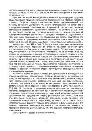 торговли, признается видом предпринимательской деятельности, в отношении
которого согласно пп. 6 п. 2 ст. 346.26 НК РФ налоговый режим в виде ЕНВД
не применяется.
Пунктом 1 ст. 492 ГК РФ по договору розничной купли-продажи продавец,
осуществляющий предпринимательскую деятельность по продаже товаров в
розницу, обязуется передать покупателю товар, предназначенный для
личного, семейного, домашнего или иного использования, не связанного с
предпринимательской деятельностью. К розничной торговле не относится
реализация в соответствии с договорами поставки. Так, согласно ст. 506 ГК РФ
по договору поставки поставщик-продавец, осуществляющий
предпринимательскую деятельность, обязуется передать в обусловленный
срок или сроки производимые или закупаемые им товары покупателю для
использования в предпринимательской деятельности или в иных целях, не
связанных с личным, семейным, домашним и иным подобным использованием.
Исходя из ст. ст. 492 и 506 ГК РФ основным критерием, позволяющим
отличить розничную торговлю от оптовой, является конечная цель
использования приобретаемого покупателем товара. Следует также иметь в
виду, что согласно п. 5 Постановления Пленума ВАС РФ от 22.10.1997 N 18 под
целями, не связанными с личным использованием, следует понимать в том
числе приобретение покупателем товаров для обеспечения его деятельности в
качестве организации или гражданина-предпринимателя (оргтехники,
офисной мебели, транспортных средств, материалов для ремонтных работ и
т.п.). Однако если данные товары приобретаются указанным покупателем у
продавца, осуществляющего предпринимательскую деятельность по продаже
товаров в розницу, отношения сторон регулируются законодательством о
розничной купле-продаже.
Налоговый кодекс не устанавливает для организаций и индивидуальных
предпринимателей, реализующих товары, обязанности осуществления
контроля последующего использования покупателем приобретаемых товаров
(для предпринимательской деятельности или для личного, семейного,
домашнего или иного использования, не связанного с предпринимательской
деятельностью). Таким образом, к розничной торговле в целях применения гл.
26.3 НК РФ относится предпринимательская деятельность, связанная с
торговлей товарами как за наличный, так и безналичный расчет по договорам
розничной купли-продажи независимо от того, какой категории покупателей
(физическим или юридическим лицам) реализуются эти товары. При этом
определяющим признаком договора розничной купли-продажи для
применения спецрежима в виде ЕНВД является то, с какой целью
налогоплательщик реализует товары организациям и физическим лицам: для
личного, семейного, домашнего или иного использования, не связанного с
предпринимательской деятельностью, или для ведения предпринимательской
деятельности.
Скачал работу – добавь в список литературы.
5
 