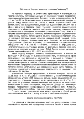 Обязаны ли Интернет-магазины применять "вмененку"?
Не подлежат переводу на уплату ЕНВД организации и индивидуальные
предприниматели, получающие доходы от реализации товаров посредством
международной компьютерной сети Интернет, так как из положений пп. 6 и 7
п. 2 ст. 346.26 НК РФ возникновение у налогоплательщиков обязанности по
уплате ЕНВД связывается не только с видом осуществляемой ими
деятельности, но и с рядом условий, указанных в данной статье НК РФ. Так, в
сфере розничной торговли таким условием является осуществление
деятельности в объектах торговли (розничная торговля, осуществляемая
через магазины и павильоны с площадью торгового зала не более 150 кв. м по
каждому объекту организации торговли; розничная торговля, осуществляемая
через киоски, палатки, лотки и другие объекты стационарной торговой сети,
не имеющей торговых залов; объекты нестационарной торговой сети).
Поскольку всемирная компьютерная сеть Интернет не соответствует
определениям объектов торговли, установленным Государственным
стандартом РФ Р 51303-99 "Торговля. Термины и определения",
налогоплательщики, получающие доходы от реализации товаров через сеть
Интернет, не подлежат переводу на уплату ЕНВД. Данное мнение высказано в
Письме Минфина России от 28.12.2005 N 03-11-02/86.
Такой подход Минфина является последовательным. В Письме от
13.04.2004 N 04-05-11/50 им высказано мнение о том, что помещение офиса
организации, где размещены компьютеры с выходом в Интернет и
осуществляются сбор заказов и содействие в доставке продаваемых товаров,
нельзя рассматривать в качестве объекта стационарной или нестационарной
торговой сети с определенными физическими показателями, поскольку оно не
является местом, используемым для совершения сделок купли-продажи. На
основании изложенного вышеназванная деятельность не подпадает под
действие гл. 26.3 НК РФ.
Аналогичная позиция представлена в Письме Минфина России от
23.11.2006 N 03-11-04/3/501: возникновение у налогоплательщиков
обязанности по уплате ЕНВД связано не только с видом осуществляемой ими
деятельности - розничная торговля, но и с указанными в пп. 6 и 7 п. 2 ст.
346.26 НК РФ условиями. Поэтому основания для перевода на уплату ЕНВД
деятельности налогоплательщиков, получающих доходы от реализации
товаров посредством международной компьютерной сети Интернет,
отсутствуют. Перечитай работы – тут много приписок, выдающих твой плагиат
Соответственно, Интернет-магазин может применять общий режим
налогообложения или УСНО - выбор остается за налогоплательщиком.
Оплата пластиковыми картами при УСНО
При расчетах в Интернет-магазинах наиболее распространена оплата
пластиковыми картами или посредством платежных систем. В какой момент
6
 