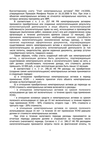 бухгалтерскому учету "Учет нематериальных активов" ПБУ 14/2000,
утвержденным Приказом Минфина России от 16.10.2000 N 91н. При этом к
объектам нематериальных активов не относятся материальные носители, на
которых записаны программы для ЭВМ.
В соответствии с п. 3 ст. 257 НК РФ нематериальными активами
признаются приобретенные или созданные налогоплательщиком результаты
интеллектуальной деятельности и иные объекты интеллектуальной
собственности (исключительные права на них), используемые в производстве
продукции (выполнении работ, оказании услуг) или для управленческих нужд
организации в течение длительного времени (свыше 12 месяцев). Для
признания нематериального актива необходимо наличие способности
приносить налогоплательщику экономические выгоды (доход), а также
наличие надлежаще оформленных документов, подтверждающих
существование самого нематериального актива и исключительного права у
налогоплательщика на результаты интеллектуальной деятельности (в том
числе патенты, свидетельства, другие охранные документы, договор уступки
(приобретения) патента, товарного знака).
Таким образом, чтобы учесть созданный web-сайт как нематериальный
актив, у организации должны быть документы, подтверждающие
существование нематериального актива и исключительного права на него, а
сайт должен способствовать получению дохода, его стоимость должна
превышать 10 000 руб., а срок эксплуатации должен быть свыше 12 месяцев.
В соответствии с п. 3 ст. 346.16 НК РФ расходы на приобретение
(создание самим налогоплательщиком) нематериальных активов принимаются
в следующем порядке:
а) в отношении приобретенных нематериальных активов в период
применения УСНО - с момента принятия этого объекта нематериальных
активов на бухгалтерский учет;
б) в отношении приобретенных нематериальных активов до перехода на
УСНО стоимость нематериальных активов включается в расходы:
- в отношении нематериальных активов со сроком полезного
использования до трех лет включительно - в течение одного года применения
УСНО;
- в отношении основных средств и нематериальных активов со сроком
полезного использования от трех до 15 лет включительно: в течение первого
года применения УСНО - 50% стоимости, второго года - 30% стоимости и
третьего года - 20% стоимости;
- в отношении нематериальных активов со сроком полезного
использования свыше 15 лет - в течение 10 лет применения УСНО равными
долями от стоимости нематериальных активов.
При этом в течение налогового периода расходы принимаются за
отчетные периоды равными долями и отражаются на последнее число
отчетного (налогового) периода. Согласно п. 2 ст. 346.17 НК РФ расходами
налогоплательщика признаются затраты после их фактической оплаты, то
9
 
