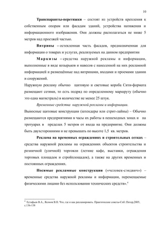 Транспаранты-перетяжки – состоят из устройств крепления к
собственным опорам или фасадам зданий, устройства натяжения и
информационного изображения. Они должны располагаться не ниже 5
метров над проезжей частью.
Витрины – остекленная часть фасадов, предназначенная для
информации о товарах и услугах, реализуемых на данном предприятии
М а р к и з ы – средства наружной рекламы и информации,
выполненные в виде козырьков и навесов с нанесенной на них рекламной
информацией и размещённые над витринами, входами и проемами здании
и сооружений.
Наружную рекламу обычно щитовую и световые короба Сити-формата
размещают сетями, то есть подряд по определенному маршруту (обычно
это одна магистраль) в количестве не менее 25 штук.
Временные средства наружной рекламы и информации.
Выносные щитовые конструкции (штендеры или стрит-лайны) – Обычно
размещаются предприятиями в часы их работы в пешеходных зонах и на
тротуарах в пределах 5 метров от входа на предприятие. Они должны
быть двухсторонними и не превышать по высоте 1,5 кв. метров.
Реклама на временных ограждениях и строительных сетках –
средства наружной рекламы на ограждениях объектов строительства и
розничной (уличной) торговли (летние кафе, выставки, ограждения
торговых площадок и стройплощадок), а также на других временных и
постоянных ограждениях.
Носимые рекламные конструкции («человек-сэндвич») –
временные средства наружной рекламы и информации, перемещаемые
физическими лицами без использования технических средств».4
4
Естафьев В.А., Ясонов В.Н. Что, где и как рекламировать. Практические советы-Спб.:Питер,2005,
с.136-138
10
 
