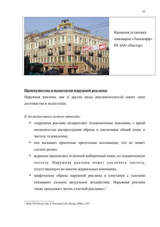 Крышная установка
пивоварни «Тинькофф».
РА ЗАО «Постер»
Преимущества и недостатки наружной рекламы
Наружная реклама, как и другие виды рекламоносителй имеет свои
достоинства и недостатки.
К достоинствам можно отнести:
 «наружная реклама подкрепляет телевизионные компании, с яркой
наглядностью распространяя образы и увеличивая общий охват и
частоту телевидения;
 она вызывает красочные зрительные ассоциации, что не может
сделать радио;
 журналы предлагают отличный выборочный охват, но ограниченную
частоту. Наружная реклама может увеличить частоту,
отсутствующую во многих журнальных компаниях;
 графические образы наружной рекламы в сочетании с газетами
оказывают сильное визуальное воздействие. Наружная реклама
также продлевает жизнь газетной рекламы».5
5
Лейн У.Р.,Рассел Дж.Т. Реклама-Спб.:Питер, 2004, с.297
11
 