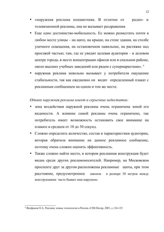  «наружная реклама ненавязчива. В отличие от радио- и
телевизионной рекламы, она не вызывает раздражения.
 Еще одно достоинство-мобильность. Ее можно разместить почти в
любом месте улицы – на щите, на крыше, на стене здания, на столбе
уличного освещения, на остановочном павильоне, на растяжке над
проезжей частью; там, где ее увидит целевая аудитория – в деловом
центре города, в месте концентрации офисов или в спальном районе,
около высших учебных заведений или рядом с супермаркетами». 6
 наружная реклама невольно вызывает у потребителя ощущение
стабильности, так как ежедневно он видит определенный плакат с
рекламным сообщением на одном и том же месте.
Однако наружная реклама имеет и серьезные недостатки:
 зона воздействия наружной рекламы очень ограничена зоной его
видимости. А влияние самой рекламы очень ограничено, так
потребитель имеет возможность остановить свое внимание на
плакате в среднем от 10 до 30 секунд.
 Сложно определить количество, состав и характеристики аудитории,
которая обратила внимание на данное рекламное сообщение,
поэтому очень сложно оценить эффективность.
 Также сложно найти место, в котором рекламная конструкция будет
видна среди других рекламоносителей. Например, на Московском
проспекте друг за другом расположены рекламные щиты, при этом
расстояние, предусмотренное законом в размере 30 метров между
конструкциями часто бывает ими нарушено.
6
Феофанов О.А. Реклама: новые технологии в России.-СПб:Питер, 2001, с.134-135
12
 