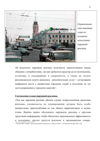 Ограниченная
зона внимания
-один из
основных
недостатков
наружной
рекламы
«В результате наружная реклама получается дорогостоящим видом
общения с потребителями, так как требуются средства на ее изготовление,
установку и поддержание в сохранности, а также на оплату
рекламодателем целого комплекса дополнительных услуг – согласование
выбранного места с множеством городских служб и получение на это
место разрешения у городских властей»7
.
Составление плана наружной рекламы.
«Так как наружная реклама обычно служит второстепенным средством
рекламы, специалисты по планированию должны быть особо
внимательны, приспосабливая ее для общего маркетингового и медиа-
плана. Крайне важно объединить наружную рекламу с другими
средствами информации, чтобы обеспечить максимальную эффективность
и поддержку других средств рекламы и продвижения товара.
7 Рогожин М.Ю. Теория и практика рекламной деятельности: учебное пособие. – М.:Издательство РДЛ, 2001,с 102
13
 