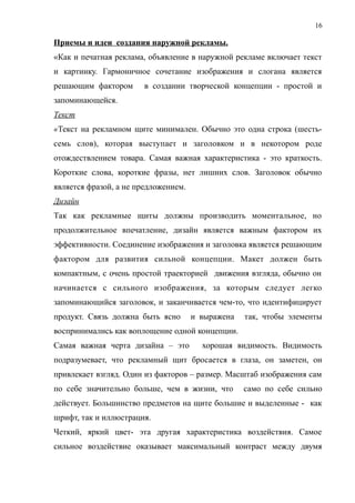 Приемы и идеи создания наружной рекламы.
«Как и печатная реклама, объявление в наружной рекламе включает текст
и картинку. Гармоничное сочетание изображения и слогана является
решающим фактором в создании творческой концепции - простой и
запоминающейся.
Текст
«Текст на рекламном щите минимален. Обычно это одна строка (шесть-
семь слов), которая выступает и заголовком и в некотором роде
отождествлением товара. Самая важная характеристика - это краткость.
Короткие слова, короткие фразы, нет лишних слов. Заголовок обычно
является фразой, а не предложением.
Дизайн
Так как рекламные щиты должны производить моментальное, но
продолжительное впечатление, дизайн является важным фактором их
эффективности. Соединение изображения и заголовка является решающим
фактором для развития сильной концепции. Макет должен быть
компактным, с очень простой траекторией движения взгляда, обычно он
начинается с сильного изображения, за которым следует легко
запоминающийся заголовок, и заканчивается чем-то, что идентифицирует
продукт. Связь должна быть ясно и выражена так, чтобы элементы
воспринимались как воплощение одной концепции.
Самая важная черта дизайна – это хорошая видимость. Видимость
подразумевает, что рекламный щит бросается в глаза, он заметен, он
привлекает взгляд. Один из факторов – размер. Масштаб изображения сам
по себе значительно больше, чем в жизни, что само по себе сильно
действует. Большинство предметов на щите большие и выделенные - как
шрифт, так и иллюстрация.
Четкий, яркий цвет- эта другая характеристика воздействия. Самое
сильное воздействие оказывает максимальный контраст между двумя
16
 