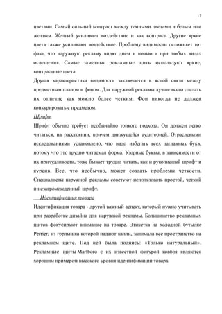 цветами. Самый сильный контраст между темными цветами и белым или
желтым. Желтый усиливает воздействие и как контраст. Другие яркие
цвета также усиливают воздействие. Проблему видимости осложняет тот
факт, что наружную рекламу видят днем и ночью и при любых видах
освещения. Самые заметные рекламные щиты используют яркие,
контрастные цвета.
Другая характеристика видимости заключается в ясной связи между
предметным планом и фоном. Для наружной рекламы лучше всего сделать
их отличие как можно более четким. Фон никогда не должен
конкурировать с предметом.
Шрифт
Шрифт обычно требует необычайно тонкого подхода. Он должен легко
читаться, на расстоянии, причем движущейся аудиторией. Отраслевыми
исследованиями установлено, что надо избегать всех заглавных букв,
потому что это трудно читаемая форма. Узорные буквы, в зависимости от
их причудливости, тоже бывает трудно читать, как и рукописный шрифт и
курсив. Все, что необычно, может создать проблемы четкости.
Специалисты наружной рекламы советуют использовать простой, четкий
и незагроможденный шрифт.
Идентификация товара
Идентификация товара - другой важный аспект, который нужно учитывать
при разработке дизайна для наружной рекламы. Большинство рекламных
щитов фокусируют внимание на товаре. Этикетка на холодной бутылке
Perrier, из горлышка которой падают капли, занимала все пространство на
рекламном щите. Под ней была подпись: «Только натуральный».
Рекламные щиты Marlboro с их известной фигурой ковбоя являются
хорошим примером высокого уровня идентификации товара.
17
 