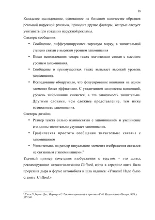 Канадское исследование, основанное на большом количестве образцов
реальной наружной рекламы, приводит другие факторы, которые следует
учитывать при создании наружной рекламы.
Факторы сообщения:
 Сообщение, дифференцирующее торговую марку, в значительной
степени связан с высоким уровнем запоминания
 Показ использования товара также значительно связан с высоким
уровнем запоминания.
 Сообщение о преимуществах также вызывает высокий уровень
запоминания.
 Исследование обнаружило, что фокусирование внимания на одном
элементе более эффективно. С увеличением количества концепций,
уровень запоминания снижется, а эта зависимость значительна.
Другими словами, чем сложнее представление, тем ниже
возможность запоминания.
Факторы дизайна
 Размер текста сильно взаимосвязан с запоминанием и увеличение
его длины значительно ухудшает запоминание.
 Графическая простота сообщения значительно связана с
запоминанием
 Удивительно, но размер визуального элемента изображения оказался
не связанным с запоминанием».9
Удачный пример сочетания изображения с текстом – это щиты,
рекламирующие автосигнализацию Clifford, когда в середине щита была
прорезана дыра в форме автомобиля и шла надпись: «Угнали? Надо было
ставить Clifford.»
9
Уэллс У.,Бернет Дж., Мориарти С. Реклама:принципы и практика:-Спб.:Издателсьво «Питер»,1999, с.
537-541.
18
 