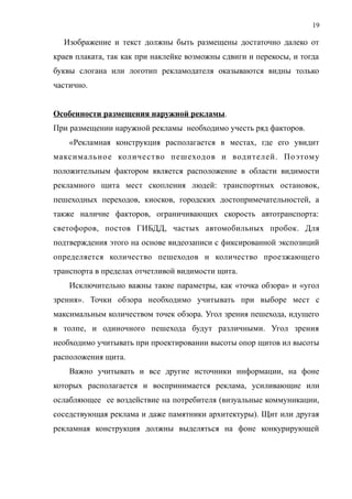 Изображение и текст должны быть размещены достаточно далеко от
краев плаката, так как при наклейке возможны сдвиги и перекосы, и тогда
буквы слогана или логотип рекламодателя оказываются видны только
частично.
Особенности размещения наружной рекламы.
При размещении наружной рекламы необходимо учесть ряд факторов.
«Рекламная конструкция располагается в местах, где его увидит
максимальное количество пешеходов и водителей. Поэтому
положительным фактором является расположение в области видимости
рекламного щита мест скопления людей: транспортных остановок,
пешеходных переходов, киосков, городских достопримечательностей, а
также наличие факторов, ограничивающих скорость автотранспорта:
светофоров, постов ГИБДД, частых автомобильных пробок. Для
подтверждения этого на основе видеозаписи с фиксированной экспозиций
определяется количество пешеходов и количество проезжающего
транспорта в пределах отчетливой видимости щита.
Исключительно важны такие параметры, как «точка обзора» и «угол
зрения». Точки обзора необходимо учитывать при выборе мест с
максимальным количеством точек обзора. Угол зрения пешехода, идущего
в толпе, и одиночного пешехода будут различными. Угол зрения
необходимо учитывать при проектировании высоты опор щитов ил высоты
расположения щита.
Важно учитывать и все другие источники информации, на фоне
которых располагается и воспринимается реклама, усиливающие или
ослабляющее ее воздействие на потребителя (визуальные коммуникации,
соседствующая реклама и даже памятники архитектуры). Щит или другая
рекламная конструкция должны выделяться на фоне конкурирующей
19
 