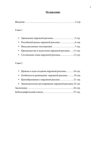 Оглавление
Введение……………………………………………………......3 стр.
Глава 1
 Зарождение наружной рекламы…………………….....5 стр.
 Российский рынок наружной рекламы……………......6 стр.
 Виды рекламных конструкций………………………...7 стр.
 Преимущества и недостатки наружной рекламы…...11 стр.
 Составление плана наружной рекламы.......................13 стр.
Глава 2
 Приемы и идеи создания наружной рекламы……….16 стр.
 Особенности размещения наружной рекламы……...19 стр.
 Ценообразование в наружной рекламе………………21 стр.
 Законодательное регулирование наружной рекламы 22 стр.
Заключение…………………………………………………...26 стр.
Библиографический список…………………………………27 стр.
2
 