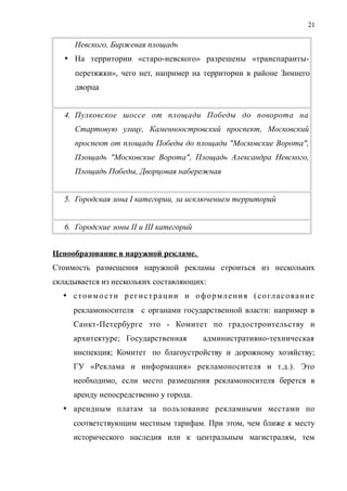 Невского, Биржевая площадь
 На территории «старо-невского» разрешены «транспаранты-
перетяжки», чего нет, например на территории в районе Зимнего
дворца
4. Пулковское шоссе от площади Победы до поворота на
Стартовую улицу, Каменноостровский проспект, Московский
проспект от площади Победы до площади "Московские Ворота",
Площадь "Московские Ворота", Площадь Александра Невского,
Площадь Победы, Дворцовая набережная
5. Городская зона I категории, за исключением территорий
6. Городские зоны II и III категорий
Ценообразование в наружной рекламе.
Стоимость размещения наружной рекламы строиться из нескольких
складывается из нескольких составляющих:
 стоимости регистрации и оформления (согласование
рекламоносителя с органами государственной власти: например в
Санкт-Петербурге это - Комитет по градостроительству и
архитектуре; Государственная административно-техническая
инспекция; Комитет по благоустройству и дорожному хозяйству;
ГУ «Реклама и информация» рекламоносителя и т.д.). Это
необходимо, если место размещения рекламоносителя берется в
аренду непосредственно у города.
 арендным платам за пользование рекламными местами по
соответствующим местным тарифам. При этом, чем ближе к месту
исторического наследия или к центральным магистралям, тем
21
 