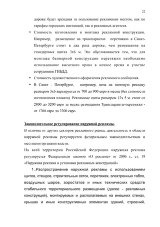 дороже будет арендная за пользование рекламным местом, как по
тарифам городских инстанций, так и рекламных агентств.
 Стоимость изготовления и монтажа рекламной конструкции.
Например, размещение на транспарантах перетяжках в Санкт-
Петербурге стоит в два раза дороже, чем размещение на
стандартных щитах 3х6 м. Это обуславливается тем, что для
монтажа баннерной конструкции перетяжки необходимо
использование высотного крана в ночное время и участие
сотрудников ГИБДД.
 Стоимость художественного оформления рекламного сообщения.
 В Санкт - Петербурге, например, цена на щитовую рекламу
размером 3х6 варьируется от 700 до 900 евро в месяц (без стоимости
изготовления плаката). Рекламные щиты размером 12х 5 м. стоят от
2800 до 3200 евро за месяц размещения Транспаранты-перетяжки -
от 1700 евро до 2200 евро.
Законодательное регулирование наружной рекламы.
В отличие от других секторов рекламного рынка, деятельность в области
наружной рекламы регулируется федеральным законодательством и
местными органами власти.
На всей территории Российской Федерации наружная реклама
регулируется Федеральным законом «О рекламе» от 2006 г., ст. 19
«Наружная реклама и установка рекламных конструкций»
1..Распространение наружной рекламы с использованием
щитов, стендов, строительных сеток, перетяжек, электронных табло,
воздушных шаров, аэростатов и иных технических средств
стабильного территориального размещения (далее - рекламных
конструкций), монтируемых и располагаемых на внешних стенах,
крышах и иных конструктивных элементах зданий, строений,
22
 