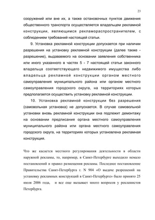 сооружений или вне их, а также остановочных пунктов движения
общественного транспорта осуществляется владельцем рекламной
конструкции, являющимся рекламораспространителем, с
соблюдением требований настоящей статьи.
9. Установка рекламной конструкции допускается при наличии
разрешения на установку рекламной конструкции (далее также -
разрешение), выдаваемого на основании заявления собственника
или иного указанного в частях 5 - 7 настоящей статьи законного
владельца соответствующего недвижимого имущества либо
владельца рекламной конструкции органом местного
самоуправления муниципального района или органом местного
самоуправления городского округа, на территориях которых
предполагается осуществить установку рекламной конструкции.
10. Установка рекламной конструкции без разрешения
(самовольная установка) не допускается. В случае самовольной
установки вновь рекламной конструкции она подлежит демонтажу
на основании предписания органа местного самоуправления
муниципального района или органа местного самоуправления
городского округа, на территориях которых установлена рекламная
конструкция.
Что же касается местного регулирования деятельности в области
наружной рекламы, то, например, в Санкт-Петербурге выходило немало
постановлений и правил размещения рекламы. Последнее постановление
Правительства Санкт-Петербурга г. N 904 «О выдаче разрешений на
установку рекламных конструкций в Санкт-Петербурге» было принято 25
июля 2006 года, и все еще вызывает много вопросов у рекламистов
Петербурга.
23
 