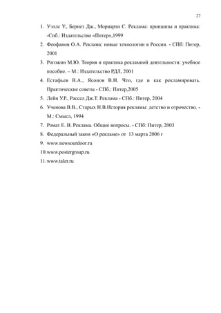 1. Уэллс У., Бернет Дж., Мориарти С. Реклама: принципы и практика:
-Спб.: Издательство «Питер»,1999
2. Феофанов О.А. Реклама: новые технологии в России. - СПб: Питер,
2001
3. Рогожин М.Ю. Теория и практика рекламной деятельности: учебное
пособие. – М.: Издательство РДЛ, 2001
4. Естафьев В.А., Ясонов В.Н. Что, где и как рекламировать.
Практические советы - СПб.: Питер,2005
5. Лейн У.Р., Рассел Дж.Т. Реклама - СПб.: Питер, 2004
6. Ученова В.В., Старых Н.В.История рекламы: детство и отрочество. -
М.: Смысл, 1994
7. Ромат Е. В. Реклама. Общие вопросы. - СПб: Питер, 2003
8. Федеральный закон «О рекламе» от 13 марта 2006 г
9. www.newsourdoor.ru
10.www.postergroup.ru
11.www.taler.ru
27
 