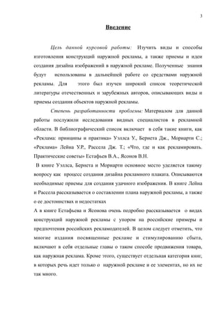Введение
Цель данной курсовой работы: Изучить виды и способы
изготовления конструкций наружной рекламы, а также приемы и идеи
создания дизайна изображений в наружной рекламе. Полученные знания
будут использованы в дальнейшей работе со средствами наружной
рекламы. Для этого был изучен широкий список теоретической
литературы отечественных и зарубежных авторов, описывающих виды и
приемы создания объектов наружной рекламы.
Степень разработанности проблемы: Материалом для данной
работы послужили исследования видных специалистов в рекламной
области. В библиографический список включает в себя такие книги, как
«Реклама: принципы и практика» Уэллса У., Бернета Дж., Мориарти С.;
«Реклама» Лейна У.Р., Рассела Дж. Т.; «Что, где и как рекламировать.
Практические советы» Естафьев В.А., Ясонов В.Н.
В книге Уэллса, Бернета и Мориарти основное место уделяется такому
вопросу как процесс создания дизайна рекламного плаката. Описываются
необходимые приемы для создания удачного изображения. В книге Лейна
и Рассела рассказывается о составлении плана наружной рекламы, а также
о ее достоинствах и недостатках
А в книге Естафьева и Ясонова очень подробно рассказывается о видах
конструкций наружной рекламы с упором на российские примеры и
предпочтения российских рекламодателей. В целом следует отметить, что
многие издания посвященные рекламе и стимулированию сбыта,
включают в себя отдельные главы о таком способе продвижения товара,
как наружная реклама. Кроме этого, существует отдельная категория книг,
в которых речь идет только о наружной рекламе и ее элементах, но их не
так много.
3
 
