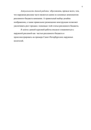 Актуальность данной работы: обусловлена, прежде всего, тем,
что наружная реклама часто является одним из основных компонентов
рекламного бюджета компании. А правильный выбор дизайна
изображения, а также правильное размещение конструкции позволяет
увеличивать рост продаж с помощью этой статьи рекламного бюджета.
В задачи данной курсовой работы входило ознакомиться с
наружной рекламой как частью рекламного бюджета и
проиллюстрировать на примере Санкт-Петербургских наружных
носителей.
4
 