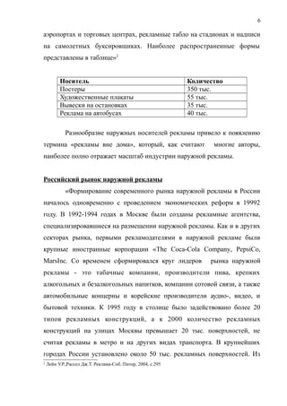 аэропортах и торговых центрах, рекламные табло на стадионах и надписи
на самолетных буксировщиках. Наиболее распространенные формы
представлены в таблице»2
Носитель Количество
Постеры 350 тыс.
Художественные плакаты 55 тыс.
Вывески на остановках 35 тыс.
Реклама на автобусах 40 тыс.
Разнообразие наружных носителей рекламы привело к появлению
термина «рекламы вне дома», который, как считают многие авторы,
наиболее полно отражает масштаб индустрии наружной рекламы.
Российский рынок наружной рекламы
«Формирование современного рынка наружной рекламы в России
началось одновременно с проведением экономических реформ в 19992
году. В 1992-1994 годах в Москве были созданы рекламные агентства,
специализировавшиеся на размещении наружной рекламы. Как и в других
секторах рынка, первыми рекламодателями в наружной рекламе были
крупные иностранные корпорации «The Coca-Cola Company, PepsiCo,
MarsInc. Со временем сформировался круг лидеров рынка наружной
рекламы - это табачные компании, производители пива, крепких
алкогольных и безалкогольных напитков, компании сотовой связи, а также
автомобильные концерны и корейские производители аудио-, видео, и
бытовой техники. К 1995 году в столице было задействовано более 20
типов рекламных конструкций, а к 2000 количество рекламных
конструкций на улицах Москвы превышает 20 тыс. поверхностей, не
считая рекламы в метро и на других видах транспорта. В крупнейших
городах России установлено около 50 тыс. рекламных поверхностей. Из
2
Лейн У.Р.,Рассел Дж.Т. Реклама-Спб.:Питер, 2004, с.295
6
 