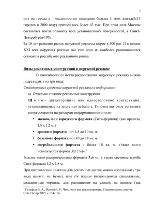 них на города с численностью населения больше 1 млн. жителей(13
городов в 2000 году) приходилось более 43 тыс. При этом доля Москвы
составляет почти половину всех установленных поверхностей, а Санкт-
Петеребурга-19% .
За 10 лет развития рынок наружной рекламы вырос в 500 раз. И в начале
XXI века наружная реклама все еще один из наиболее развивающихся
сегментов российского рекламного рынка.
Виды рекламных конструкций в наружной рекламе
В зависимости от места расположения наружную рекламу можно
подразделить на три вида:
Стандартные средства наружной рекламы и информации
a) Отдельно стоящие рекламные конструкции
Щ и т ы – двухсторонние или односторонние конструкции,
устанавливаемые на земле или асфальте. Типовые щитовые установки
подразделяются по размерам информационного поля:
 малого, или городского формата (Сити-формата) (как правило,
1,8 х 1,2 м.)
 среднего формата – от 4,5 до 10 кв. м.
 большого формата - от 10 до 18 кв. м.
 сверхбольшого формата - более 18 кв. м. (чаще всего
используется формат 3х12 м)».3
Больше всего распространены форматы 3х6 м., а также световые короба
Сити-формата 1,2 х 1,8 м.
При изготовлении плакатов для рекламных щитов можно использовать три
вида печати: на бумаге или с/к пленке (используются специальные,
сольвентные чернила, для размещения на улице); на виниле (так
3
Естафьев В.А., Ясонов В.Н. Что, где и как рекламировать. Практические советы-
Спб.:Питер,2005, с.134-136
7
 