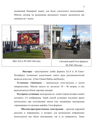 называемой баннерной ткани), для более длительного использования.
Обычно договор на размещение рекламного плаката заключается как
минимум на 1 месяц.
Щит 3х6 м. РА ЗАО «Постер» Световой короб Сити формата.
РА ЗАО «Постер»
Пиллары – трехсторонние тумбы формата 3х1,4 м. В Санкт-
Петербурге основными владельцами такого рода рекламоносителей
является агентство «Clear Channel Baltics and Russia».
Установки «Тривижн» - вращающие конструкции с тремя
поверхностями. Обычно высота их достигает 30 - 40 метров, и они
располагаются в близи торговых центров.
Роллерные установки- конструкции на одной стороне которых можно
поставить 3-4 изображения. Такой способ установки последнее время
используется при изготовлении щитов (так называемые конструкции
«призмавижн») и световых коробов Сити-формата.
Объемно-пространственные конструкции – средства наружной
рекламы и информации, в которых для размещения информации
используются как объем конструкции, так и ее поверхность. Такие
8
 