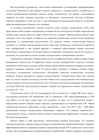 Вы когда-нибудь задумывались, зачем нужны повышающие и понижающие трансформаторные
подстанции? Оказывается, при передаче больших мощностей от электростанции к потребителю по
линиям электропередачи возникают большие потери электричества. Это связано с рассеиванием
мощности на самих проводах вследствие их внутреннего сопротивления. Поэтому необходимо
повышать напряжение в сетях, а не ток, т.к. при повышении тока рассеиваемая мощность на проводах
прямо пропорциональна текущему току в квадрате.
К тепловым электрическим станциям относятся также атомные электростанции (АЭС). Они
представляют собой сложные электрические установки. На них используется тепловая энергия распада
атомного ядра изотопа урана или тория. Чтобы получить тепловую энергию распада атомного ядра
длительно, а не в виде взрыва, и управлять ею, применяют специальные атомные котлы, называемые
реакторами, со специальными замедлителями. По существу атомная электростанция является
тепловой, т.к. тепловая энергия распада атомного ядра через специальные теплоносители передается
воде, преобразуемой в пар, который приводит в движение турбогенератор. Однако вследствие
интенсивного радиоактивного излучения требуется сооружение специальных средств для защиты от
излучения, что существенно отличает атомные электростанции от обыкновенных тепловых.
Атомный котел (реактор) электростанции состоит из графитовых блоков, графит которых служит
одновременно замедлителем. В графитовых блоках сделаны цилиндрические отверстия, в которые
помещаются тонкостенные стальные трубки. Внутрь каждой трубки вставляется стержень из атомного
горючего, покрытый защитным слоем. В каналы между стержнем и стенками стальных трубок
нагнетается охлаждающий теплоноситель, обладающий свойством незначительно поглощать
нейтроны, которые выделяются в процессе цепной реакции. Теплоносителем может быть тяжелая
вода, газ, металл (натрий или висмут). Система отбора тепла, осуществляемая этим теплоносителем,
должна отводить очень большое количество тепла. Чем выше допускаемая температура теплоносителя,
тем выше КПД всей энергетической установки, который для современных атомных электростанций
составляет 25 – 35%.
Строительство новых АЭС не останавливается. По состоянию на 1 января 2003 года в мире в
эксплуатации находилось 438 энергоблоков АЭС по сравнению с 434, зарегистрированными в 1998
году. Много это или мало, судите сами, если учитывать тот факт, что их эксплуатация связана с
определенным риском. Каждый помнит трагедию, произошедшую на Чернобыльской АЭС. Общая
электрическая мощность работающих в мире энергоблоков – около 353 ГВт (1 ГВт = 1000 МВт).
Действующие атомные электростанции обеспечивают покрытие 17% мировых потребностей в
электроэнергии. Только в Западной Европе атомные электростанции вырабатывают в среднем около
50% всей электроэнергии.
Многие страны в мире располагают значительными водными богатствами, что позволяет
успешно использовать энергию водного потока рек для производства электрической энергии. Наиболее
эффективными являются сооружения крупных гидроэлектростанций (ГЭС) мощностью в сотни тысяч
киловатт. Для электрофикации сельскохозяйственных потребителей, особенно в районах, удаленных от
 