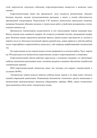 сетей энергосистем, используют небольшие гидроэлектростанции мощностью в несколько тысяч
киловатт.
Гидроэлектростанции имеют ряд преимуществ: легко поддаются автоматизации, обладают
быстрым запуском, малыми эксплуатационными расходами, а значит, и низкой себестоимостью
производимой электроэнергии. Недостатками ГЭС являются значительные капитальные вложения,
вызванные большими объемами земляных и строительных работ, устройством водохранилищ, плотин,
отводных каналов и др.
Производство электроэнергии осуществляется за счет использования энергии падающей воды.
Высота падения воды называется напором. Он создается установкой плотины, размещенной поперек
реки. Величина напора определяется разницей верхнего уровня водного пространства до плотины и
нижнего после ее. Используя полученный перепад уровней воды, можно привести в действие рабочее
колесо гидротурбины и закрепленный на одном валу с ней генератор, вырабатывающий электрический
ток.
На гидростанциях не вся энергия водного потока превращается в полезную работу. Часть энергии
(до 30%) расходуется на механические сопротивления, потери в гидросооружениях и генераторах.
Гидроэлектростанции обычно работают параллельно с тепловыми станциями, что обеспечивает
наиболее экономичное расходование воды, топливных ресурсов и надежное обеспечение потребителей
электрической энергией.
КПД гидроэлектростанций значительно выше, чем тепловых или ядерных электростанций, и
составляет 80-90%.
Электрическая энергия является наиболее удобным видом энергии и по праву может считаться
основой современной цивилизации. Подавляющее большинство технических средств механизации и
автоматизации производственных процессов (оборудование, приборы ЭВМ), замена человеческого
труда машинным в быту имеют электрическую основу.
 
