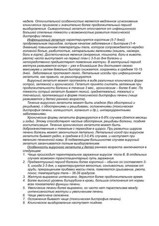 неделе. Отличительной особенностью является медленное исчезновение
клинических признаков и значительно более продолжительный период
выздоровления. Сывороточный гепатит отличается от инфекционного
большей степенью тяжести и возможностью развития токсической
дистрофии печени.
Инфекционный гепатит характеризуется коротким (5-7 дней)
продромальным периодом, острым началом заболевания с быстрым (1-4-
дневным) повышением температуры тела, которое сопровождается нередко
головной болью, разбитостью, катаральными явлениями (кашель, насморк,
боли в горле). Диспепсические явления (анорексия, тошнота, боли в животе,
рвота) часто выступают на первый план с 3-5-го дня болезни и
непосредственно предшествуют появлению желтухи. В желтушный период
желтуха развивается остро – уже в ближайшие дни достигает своего
максимума и затем довольно быстро снижается, сохраняясь в среднем 10-15
дней. Заболевание протекает легко. Летальные исходы при инфекционном
гепатите, как правило, не регистрируются.
Вирусный гепатит может протекать в виде различных клинических форм:
острой, затяжной и хронической. Гепатит принято считать затяжным при
продолжительности болезни в течение 3 мес., хроническим – более 6 мес. По
тяжести острый гепатит бывает легкий, среднетяжелый, тяжелый и
тягчайший, протекающий в форме токсической дистрофии печени (чаще
развивается у детей раннего возраста).
Течение вирусного гепатита может быть гладкое (без обострений и
рецидивов), с обострениями и рецидивами, осложнениями (токсическая
дистрофия печени, холецистит, холангит и др.), интеркуррентными
заболеваниями.
Хронические формы гепатита формируются в 6-8% случаев (длятся месяцы
и годы). Этому способствуют частые обострения, рецидивы болезни, поздняя
госпитализация. Течение хронического гепатита может быть
доброкачественным и тяжелым с переходом в цирроз. При развитии цирроза
печени болезнь может закончиться летально. Летальный исход при вирусном
гепатите бывает редко, в среднем в 0,3-0,4% случаев, и наступает при
явлениях печеночной комы. В подавляющем большинстве случаев вирусный
гепатит заканчивается полным выздоровлением.
Особенности вирусного гепатита у детей раннего возраста заключаются в
следующем:
1. Чаще происходит парентеральное заражение вирусом типа В. В отдельных
случаях возможен трансплацентарный путь заражения.
2. Преджелтушный период болезни более короткий – обычно он составляет 3-
5, иногда 2-3 дня, и характеризуется вялостью, сонливостью, отказом от
груди, прекращением прибавки массы тела, появляются срыгивание, рвота,
понос; температура тела – 38-39 градусов.
3. Желтуха выражена интенсивно, держится более продолжительное время.
4. Более высокий уровень билирубина в крови, большие отклонения от нормы
всех показателей функции печени.
5. Увеличение печени более выражено, но часто нет параллелизма между
интенсивностью желтухи и увеличением печени.
6. Чаще увеличена селезенка.
7. Осложнения бывают чаще (токсическая дистрофия печени).
8. Клиническое выздоровление наступает позднее.
 