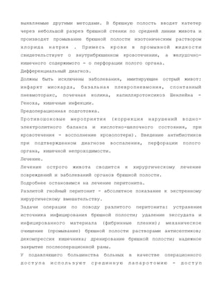 выявляемые другими методами. В брюшную полость вводят катетер
через небольшой разрез брюшной стенки по средней линии живота и
производят промывание брюшной полости изотоническим раствором
хлорида натрия . Примесь крови в промывной жидкости
свидетельствует о внутрибрюшинном кровотечении, а желудочно-
кишечного содержимого - о перфорации полого органа.
Дифференциальный диагноз.
Должны быть исключены заболевания, имитирующие острый живот:
инфаркт миокарда, базальная плевропневмония, спонтанный
пневмоторакс, почечная колика, капилляротоксикоз Шенлейна -
Геноха, кишечные инфекции.
Предоперационная подготовка.
Противошоковые мероприятия (коррекция нарушений водно-
электролитного баланса и кислотно-щелочного состояния, при
кровотечения - восполнение кровопотери). Введение антибиотиков
при подтвержденном диагнозе воспаления, перфорации полого
органа, кишечной непроходимости.
Лечение.
Лечение острого живота сводится к хирургическому лечение
повреждений и заболеваний органов брюшной полости.
Подробнее остановимся на лечение перитонита.
Разлитой гнойный перитонит - абсолютное показание к экстренному
хирургическому вмешательству.
Задачи операции по поводу разлитого перитонита: устранение
источника инфицирования брюшной полости; удаление экссудата и
инфицированного материала (фибринные пленки); механическое
очищение (промывание) брюшной полости растворами антисептиков;
декомпрессия кишечника; дренирование брюшной полости; надежное
закрытие послеоперационной раны.
У подавляющего большинства больных в качестве операционного
д о с т у п а и с п о л ь з у ю т с р е д и н н у ю л а п а р о т о м и ю - д о с т у п
 