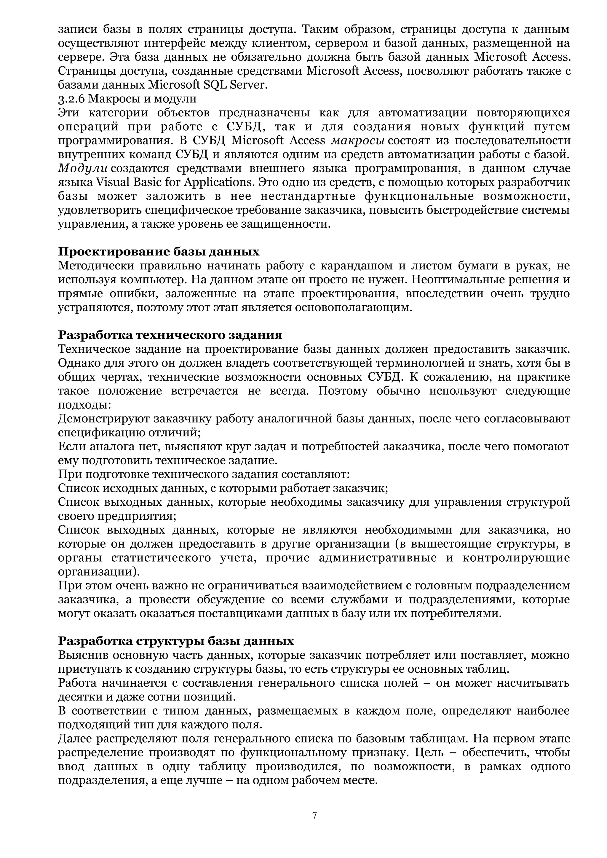 записи базы в полях страницы доступа. Таким образом, страницы доступа к данным
осуществляют интерфейс между клиентом, сервером и базой данных, размещенной на
сервере. Эта база данных не обязательно должна быть базой данных Microsoft Access.
Страницы доступа, созданные средствами Microsoft Access, посволяют работать также с
базами данных Microsoft SQL Server.
3.2.6 Макросы и модули
Эти категории объектов предназначены как для автоматизации повторяющихся
операций при работе с СУБД, так и для создания новых функций путем
программирования. В СУБД Microsoft Access макросы состоят из последовательности
внутренних команд СУБД и являются одним из средств автоматизации работы с базой.
Модули создаются средствами внешнего языка програмирования, в данном случае
языка Visual Basic for Applications. Это одно из средств, с помощью которых разработчик
базы может заложить в нее нестандартные функциональные возможности,
удовлетворить специфическое требование заказчика, повысить быстродействие системы
управления, а также уровень ее защищенности.
Проектирование базы данных
Методически правильно начинать работу с карандашом и листом бумаги в руках, не
используя компьютер. На данном этапе он просто не нужен. Неоптимальные решения и
прямые ошибки, заложенные на этапе проектирования, впоследствии очень трудно
устраняются, поэтому этот этап является основополагающим.
Разработка технического задания
Техническое задание на проектирование базы данных должен предоставить заказчик.
Однако для этого он должен владеть соответствующей терминологией и знать, хотя бы в
общих чертах, технические возможности основных СУБД. К сожалению, на практике
такое положение встречается не всегда. Поэтому обычно используют следующие
подходы:
Демонстрируют заказчику работу аналогичной базы данных, после чего согласовывают
спецификацию отличий;
Если аналога нет, выясняют круг задач и потребностей заказчика, после чего помогают
ему подготовить техническое задание.
При подготовке технического задания составляют:
Список исходных данных, с которыми работает заказчик;
Список выходных данных, которые необходимы заказчику для управления структурой
своего предприятия;
Список выходных данных, которые не являются необходимыми для заказчика, но
которые он должен предоставить в другие организации (в вышестоящие структуры, в
органы статистического учета, прочие административные и контролирующие
организации).
При этом очень важно не ограничиваться взаимодействием с головным подразделением
заказчика, а провести обсуждение со всеми службами и подразделениями, которые
могут оказать оказаться поставщиками данных в базу или их потребителями.
Разработка структуры базы данных
Выяснив основную часть данных, которые заказчик потребляет или поставляет, можно
приступать к созданию структуры базы, то есть структуры ее основных таблиц.
Работа начинается с составления генерального списка полей – он может насчитывать
десятки и даже сотни позиций.
В соответствии с типом данных, размещаемых в каждом поле, определяют наиболее
подходящий тип для каждого поля.
Далее распределяют поля генерального списка по базовым таблицам. На первом этапе
распределение производят по функциональному признаку. Цель – обеспечить, чтобы
ввод данных в одну таблицу производился, по возможности, в рамках одного
подразделения, а еще лучше – на одном рабочем месте.
7
 