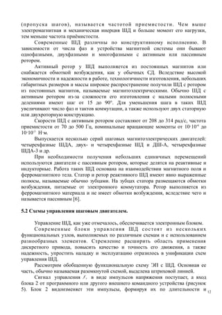 (пропуска шагов), называется частотой приемистости. Чем выше
электромагнитная и механическая инерция ШД и больше момент его нагрузки,
тем меньше частота приёмистости.
Современные ШД различны по конструктивному исполнению. В
зависимости от числа фаз и устройства магнитной системы они бывают
однофазными, двухфазными и многофазными с активным или пассивным
ротором.
Активный ротор у ШД выполняется из постоянных магнитов или
снабжается обмоткой возбуждения, как у обычных СД. Вследствие высокой
экономичности и надежности в работе, технологичности изготовления, небольших
габаритных размеров и массы широкое распространение получили ШД с ротором
из постоянных магнитов, называемые магнитоэлектрическими. Обычно ШД с
активным ротором из-за сложности его изготовления с малыми полюсными
делениями имеют шаг от 15 до 90°. Для уменьшения шага в таких ШД
увеличивают число фаз и тактов коммутации, а также используют двух статорную
или двухроторную конструкцию.
Скорости ШД с активным ротором составляют от 208 до 314 рад/с, частота
приемистости от 70 до 500 Гц, номинальные вращающие моменты от 10·10-6
до
10·10-3
Н·м.
Выпускается несколько серий шаговых магнитоэлектрических двигателей:
четырехфазные ШДА, двух- и четырехфазные ШД и ДШ-А, четырехфазные
ШДА-3 и др.
При необходимости получения небольших единичных перемещений
используются двигатели с пассивным ротором, которые делятся на реактивные и
индукторные. Работа таких ШД основана на взаимодействии магнитного поля и
ферромагнитного тела. Статор и ротор реактивного ШД имеют явно выраженные
полюсы, называемые обычно зубцами. На зубцах статора размещаются обмотки
возбуждения, питаемые от электронного коммутатора. Ротор выполняется из
ферромагнитного материала и не имеет обмотки возбуждения, вследствие чего и
называется пассивным [6].
5.2 Схемы управления шаговым двигателем.
Управление ШД, как уже отмечалось, обеспечивается электронным блоком.
Современные блоки управления ШД состоят из нескольких
функциональных узлов, выполняемых по различным схемам и с использованием
разнообразных элементов. Стремление расширить область применения
дискретного привода, повысить качество и точность его движения, а также
надежность, упростить наладку и эксплуатацию отразилось в унификации схем
управления ШД.
Рассмотрим обобщенную функциональную схему ЭП с ШД. Основная ее
часть, обычно называемая разомкнутой схемой, выделена штриховой линией.
Сигнал управления yf в виде импульсов напряжения поступает, а вход
блока 2 от программного или другого внешнего командного устройства (рисунок
5). Блок 2 видоизменяет эти импульсы, формируя их по длительности и 12
 