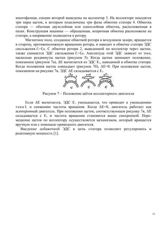 многофазная, секции которой выведены на коллектор 3. На коллекторе находятся
три пары щеток, к которым подключены три фазы обмотки статора 4. Обмотка
статора — обычная двухслойная или однослойная обмотка, расположенная в
пазах. Конструкция машины — обращенная, вторичная обмотка расположена на
статоре, а напряжение подводится к ротору.
Магнитное поле, созданное обмоткой ротора в воздушном зазоре, вращается
в сторону, противоположную вращению ротора, и наводит в обмотке статора ЭДС
скольжения f1=f2s. С обмотки ротора 2, выведенной на коллектор через щетки,
также снимается ЭДС скольжения f1=f2s. Амплитуда этой ЭДС зависит от того,
насколько раздвинуты щетки (рисунок 5). Когда щетки занимают положение,
показанное (рисунок 7а), ΔЕ вычитается из ЭДС E1, наводимой в обмотке статора.
Когда положения щеток совпадают (рисунок 7б), ΔE=0. При положении щеток,
показанном на рисунке 7в, ЭДС ΔE складывается с E1.
Рисунок 7 – Положение щёток коллекторного двигателя
Если ΔE вычитается, ЭДС Е1 уменьшается, что приводит к уменьшению
тока I1 и снижению частоты вращения. Когда ΔE=0, двигатель работает как
асинхронный двигатель. При положении щеток, соответствующем рисунку 7в, ΔE
складывается с Е1 и частота вращения становится выше синхронной. Пере-
мещение щеток по коллектору осуществляется механизмом, который вращается
вручную или с помощью приводного двигателя.
Введение добавочной ЭДС в цепь статора позволяет регулировать и
реактивную мощность [1].
15
 