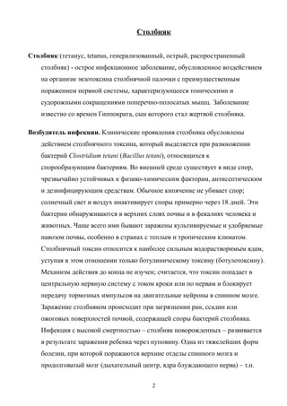 Столбняк
Столбняк (тетанус, tetanus, генерализованный, острый, распространенный
столбняк) - острое инфекционное заболевание, обусловленное воздействием
на организм экзотоксина столбнячной палочки с преимущественным
поражением нервной системы, характеризующееся тоническими и
судорожными сокращениями поперечно-полосатых мышц. Заболевание
известно со времен Гиппократа, сын которого стал жертвой столбняка.
Возбудитель инфекции. Клинические проявления столбняка обусловлены
действием столбнячного токсина, который выделяется при размножении
бактерий Clostridium tetani (Bacillus tetani), относящихся к
спорообразующим бактериям. Во внешней среде существует в виде спор,
чрезвычайно устойчивых к физико-химическим факторам, антисептическим
и дезинфицирующим средствам. Обычное кипячение не убивает спор;
солнечный свет и воздух инактивирует споры примерно через 18 дней. Эти
бактерии обнаруживаются в верхних слоях почвы и в фекалиях человека и
животных. Чаще всего ими бывают заражены культивируемые и удобряемые
навозом почвы, особенно в странах с теплым и тропическим климатом.
Столбнячный токсин относится к наиболее сильным водорастворимым ядам,
уступая в этом отношении только ботулиническому токсину (ботулотоксину).
Механизм действия до конца не изучен; считается, что токсин попадает в
центральную нервную систему с током кроки или по нервам и блокирует
передачу тормозных импульсов на двигательные нейроны в спинном мозге.
Заражение столбняком происходит при загрязнении ран, ссадин или
ожоговых поверхностей почвой, содержащей споры бактерий столбняка.
Инфекция с высокой смертностью – столбняк новорожденных – развивается
в результате заражения ребенка через пуповину. Одна из тяжелейших форм
болезни, при которой поражаются верхние отделы спинного мозга и
продолговатый мозг (дыхательный центр, ядра блуждающего нерва) – т.н.
2
 