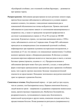 «бульбарный столбняк», или «головной столбняк Бруннера», – развивается
при травмах черепа.
Распространение. Заболевание распространено во всех регионах земного шара,
причем более высокая заболеваемость наблюдается в условиях жаркого
влажного климата, что связано с замедленным заживлением ран и
повышенной обсемененностью почвы возбудителем. Уровень ежегодной
заболеваемости существенно зависит от соотношения вакцинированных и
непривитых лиц, а также от проведения экстренной профилактики и
достигает в развивающихся странах от 10 до 50 случаев на 100 000
населения. В развитых странах, где массовая вакцинация начата с 1950-х
годов, заболеваемость почти на 2 порядка ниже. В мире 80% заболевших
приходится на новорожденных (так называемый пупочный столбняк),
инфицируемых при перевязке пуповины нестерильным инструментом, и
мальчиков до 15 лет, что связано с их повышенным травматизмом. Столбняк
военного времени связан с обширными ранениями. В обычных условиях
входными воротами инфекции являются не тяжелые раны и ожоги, а мелкие
бытовые травмы (проколы, ссадины и т. п.). Предрасполагающим к
заболеванию фактором может быть род занятий: у солдат, а также рабочих
ферм и некоторых промышленных предприятиях риск заражения столбняком
выше, чем в других группах населения. Больные эпидемиологической
опасности не представляют. Попадание экзотоксина в желудочно-кишечный
тракт не приводит к развитию болезни.
Симптомы и течение. Инкубационный период – от трех дней до трех недель;
чем он длиннее, тем благоприятнее исход. Первым симптомом болезни у
людей является тризм – напряжение и судорожное сокращение жевательных
мышц, препятствующее открыванию рта. Необычное беспокойство,
раздражительность, тугоподвижность мышц шеи, болезненность
жевательной мускулатуры и других мышц, изменение походки могут быть
предвестниками болезни. Позже развивается ригидность (напряженность)
3
 