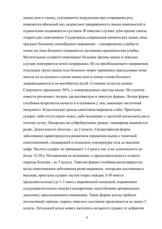 мышц шеи и спины, усиливаются затруднения при открывании рта,
появляется обильный пот, возрастают напряженность мышц конечностей и
ограничение подвижности суставов. В тяжелых случаях зубы крепко сжаты,
открыть рот невозможно. Судорожные сокращения мимических мышц лица
придают больному своеобразное выражение – одновременно улыбки и
плача; на лице больного сохраняется застывшая сардоническая улыбка.
Мучительные судороги охватывают большие группы мышц и тяжелых
случаях повторяются почти непрерывно. Из-за преобладающего напряжения
отдельных групп мышц тело больного может принимать причудливые позы:
иногда из-за сильного спазма мышц шеи и спины голова больного
запрокидывается и он выгибается дугой. Сознание остается ясным.
Смертность превышает 50%, у новорожденных она еще выше. По степени
тяжести различают легкую, среднетяжелую и тяжелую формы. Легкая форма
столбняка встречается нечасто и в основном у лиц, имеющих частичный
иммунитет. Классическая триада симптомов выражена слабо. Приступы
судорог либо отсутствуют вовсе, либо возникают с частотой нескольких раз в
течение суток. Лихорадка на субфебрильном уровне, тахикардия выявляется
редко. Длительность болезни - до 2 недель. Среднетяжелая форма
заболевания характеризуется развитием поражения мышц с типичной
симптоматикой, тахикардией и подъемом температуры тела до высоких
цифр. Частота судорог не превышает 1-2 раза в час, а их длительность не
более 15-30 с. Осложнения не возникают, а продолжительность острого
периода болезни - до 3 недель. Тяжелая форма столбняка регистрируется,
когда симптоматика заболевания резко выражена, лихорадка постоянная и
высокая, приступы судорог частые (через каждые 5-30 мин) и
продолжительные (до 1-3 мин) с выраженной гипоксией, поражением
сосудодвигательного центра (тахиаритмии, неустойчивое артериальное
давление), присоединением пневмонии. Такие формы всегда требуют
интенсивной терапии, период тяжелого состояния продолжается не менее 3
недель. Летальный исход может наступить на высоте судорог от асфиксии
4
 
