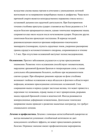 вследствие спазма мышц гортани в сочетании с уменьшением легочной
вентиляции из-за напряжения межреберных мышц и диафрагмы. Чаще всего
причиной смерти является непосредственное поражение ствола мозга с
остановкой дыхания или сердечной деятельности. При благоприятном
течении столбняка приступы судорог становятся все более редкими и к 3-4
недели болезни прекращаются совсем, однако тоническое напряжение мышц
сохраняется еще около недели после исчезновения судорог. Регрессия других
симптомов болезни происходит постепенно. В периоде поздней
реконвалесценции имеются признаки инфекционно-токсического
миокардита (тахикардия, глухость сердечных тонов, умеренное расширение
границ сердца) и астеновегетативного синдрома, сохраняющиеся в течение
1-3 мес. При отсутствии осложнений наступает полное выздоровление.
Осложнения. Прогноз заболевания ухудшается в случае присоединения
пневмонии. Развитию этого осложнения способствуют гиповентиляция,
нарушение дренажной функции бронхов и гиперсекреция слизи, а также
длительное обездвиживание больного, особенно при медикаментозном
снятии судорог. При обширных ранениях нередко на фоне столбняка
возникают гнойные осложнения в виде абсцессов и флегмон в области ворот
инфекции, возможно присоединение септических осложнений. Сила
сокращения мышц в период судорог настолько велика, что может привести к
переломам тел позвонков, отрыву мышц от мест прикрепления, разрывам
мышц передней брюшной стенки и конечностей. Иногда развиваются
компрессионные деформации позвоночника. Длительное тоническое
напряжение мышц приводит к развитию мышечных контрактур, что требует
специального лечения.
Лечение и профилактика. Лечение с помощью антистолбнячной сыворотки не
всегда оказывается успешным: столбнячный антитоксин не дает
немедленного лечебного эффекта, но может приостановить развитие
болезни. Огромное значение имеют профилактические мероприятия.
5
 