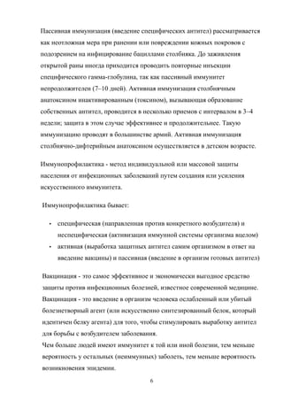 Пассивная иммунизация (введение специфических антител) рассматривается
как неотложная мера при ранении или повреждении кожных покровов с
подозрением на инфицирование бациллами столбняка. До заживления
открытой раны иногда приходится проводить повторные инъекции
специфического гамма-глобулина, так как пассивный иммунитет
непродолжителен (7–10 дней). Активная иммунизация столбнячным
анатоксином инактивированным (токсином), вызывающая образование
собственных антител, проводится в несколько приемов с интервалом в 3–4
недели; защита в этом случае эффективнее и продолжительнее. Такую
иммунизацию проводят в большинстве армий. Активная иммунизация
столбнячно-дифтерийным анатоксином осуществляется в детском возрасте.
Иммунопрофилактика - метод индивидуальной или массовой защиты
населения от инфекционных заболеваний путем создания или усиления
искусственного иммунитета.
Иммунопрофилактика бывает:
 специфическая (направленная против конкретного возбудителя) и
неспецифическая (активизация иммунной системы организма вцелом)
 активная (выработка защитных антител самим организмом в ответ на
введение вакцины) и пассивная (введение в организм готовых антител)
Вакцинация - это самое эффективное и экономически выгодное средство
защиты против инфекционных болезней, известное современной медицине.
Вакцинация - это введение в организм человека ослабленный или убитый
болезнетворный агент (или искусственно синтезированный белок, который
идентичен белку агента) для того, чтобы стимулировать выработку антител
для борьбы с возбудителем заболевания.
Чем больше людей имеют иммунитет к той или иной болезни, тем меньше
вероятность у остальных (неиммунных) заболеть, тем меньше вероятность
возникновения эпидемии.
6
 