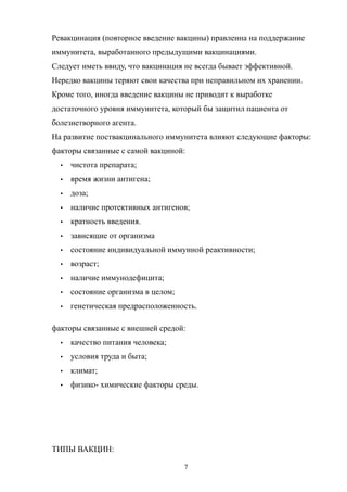Ревакцинация (повторное введение вакцины) правленна на поддержание
иммунитета, выработанного предыдущими вакцинациями.
Следует иметь ввиду, что вакцинация не всегда бывает эффективной.
Нередко вакцины теряют свои качества при неправильном их хранении.
Кроме того, иногда введение вакцины не приводит к выработке
достаточного уровня иммунитета, который бы защитил пациента от
болезнетворного агента.
На развитие поствакцинального иммунитета влияют следующие факторы:
факторы связанные с самой вакциной:
 чистота препарата;
 время жизни антигена;
 доза;
 наличие протективных антигенов;
 кратность введения.
 зависящие от организма
 состояние индивидуальной иммунной реактивности;
 возраст;
 наличие иммунодефицита;
 состояние организма в целом;
 генетическая предрасположенность.
факторы связанные с внешней средой:
 качество питания человека;
 условия труда и быта;
 климат;
 физико- химические факторы среды.
ТИПЫ ВАКЦИН:
7
 