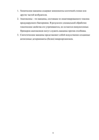 1. Химические вакцины содержат компоненты клеточной стенки или
других частей возбудителя.
2. Анатоксины - это вакцины, состоящие из инактивированного токсина
продуцируемого бактериями. В результате специальной обработки
токсические свойства его утрачиваются, но остаются иммуногенные.
Примером анатоксинов могут служить вакцины против столбняка.
3. Синтетические вакцины представляют собой искусственно созданные
антигенные детерминанты (белки) микроорганизмов.
8
 