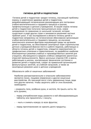 ГИГИЕНА ДЕТЕЙ И ПОДРОСТКОВ
Гигиена детей и подростков -раздел гигиены, изучающий проблемы
охраны и укрепления здоровья детей и подростков,
разрабатывающий гигиенические рекомендации для постановки
учебно-воспитательного и трудового процесса в школах,
профтехучилищах и детских учреждениях. В нашей стране гигиена
детей и подростков получила принципиально иное, новое
направление по сравнению со школьной гигиеной, которая
существует в ряде других стран и занимается решением частных
проблем школ. У нас исследования в области гигиены детей и
подростков направлены на гигиеническое обоснование организации
учебно-воспитательного и трудового процесса, на изучение
комплексного влияния факторов окружающей среды на организм
детей и подростков, на обоснование санитарных норм строительства
детских учреждений.Важное место в работе медиков, работающих в
области гигиены детей и подростков, отводится мероприятиям по
профилактике утомления и переутомления, по разработке наиболее
благоприятных режимов учебных и производственных занятий для
учащихся, обучающихся в средних учебных заведениях различных
отраслей промышленности. Врачи школьных отделов СЭС и врачи,
работающие в школах, контролируют физическое состояние и
развитие детей и подростков, следят за правильной организацией
физкультурных занятий, за учебной нагрузкой, а также за
санитарным режимом школ и детских учреждений.
Обезопасьте себя от кишечных заболеваний:
Наиболее распространенными и опасными заболеваниями
являются понос, пищевое отравление и другие кишечные
расстройства. Их причиной могут стать зараженные пища, вода
или другие напитки. Чтобы защитить себя от этих болезней,
необходимо:
- сохранять тело, особенно руки, в чистоте. Не грызть ногти. Не
есть руками;
– перед употреблением воды развести в ней обеззараживающую
таблетку или прокипятить 1 минуту;
– - мыть и снимать кожуру со всех фруктов;
– перед приготовлением не хранить долго продукты;
 